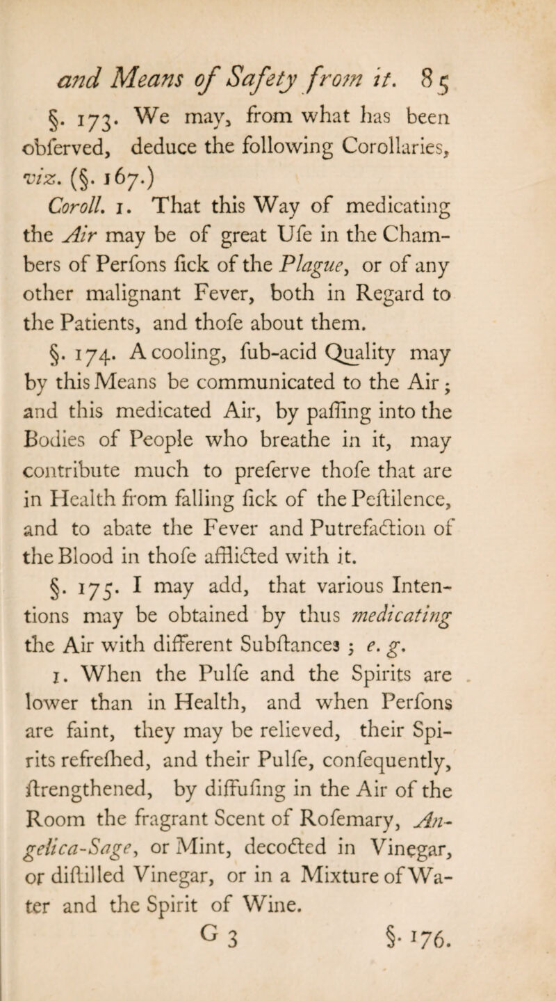 §• 173* We may* from what has been obferved, deduce the following Corollaries, viz. (§. 167.) Coroll. 1. That this Way of medicating the Air may be of great Ufe in the Cham¬ bers of Perfons fick of the Plague, or of any other malignant Fever, both in Regard to the Patients, and thofe about them. §. 174. A cooling, fub-acid Quality may by this Means be communicated to the Air; and this medicated Air, by paffing into the Bodies of People who breathe in it, may contribute much to preferve thofe that are in Health from falling fick of the Peftilence, and to abate the Fever and Putrefaction of the Blood in thofe afflided with it. §. 175. I may add, that various Inten¬ tions may be obtained by thus medicating the Air with different Subftances ; e. g. j. When the Pulfe and the Spirits are lower than in Health, and when Perfons are faint, they may be relieved, their Spi¬ rits refrefhed, and their Pulfe, confequently, ftrengthened, by diffufing in the Air of the Room the fragrant Scent of Rofemary, An¬ gelica-Sage, or Mint, decoded in Vinegar, or diftilled Vinegar, or in a Mixture of Wa¬ ter and the Spirit of Wine. G3 §• !76.