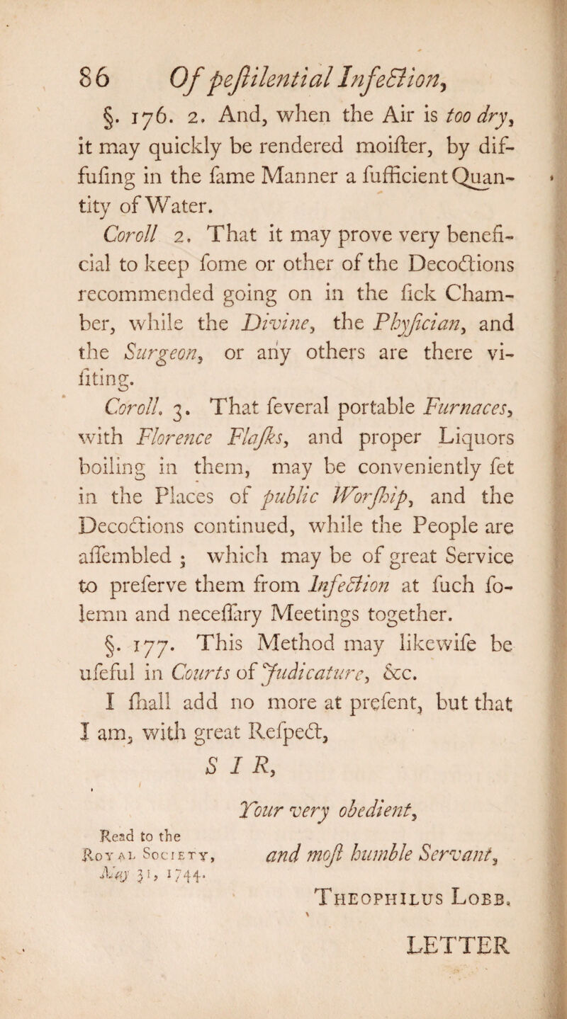 §. 176. 2. And, when the Air is too dry, it may quickly be rendered moifter, by dif- fufing in the fame Manner a fufficient Quan¬ tity of Water. Coroll 2. That it may prove very benefi¬ cial to keep fome or other of the Decodtions recommended going on in the Tick Cham¬ ber, while the Divine, the Phyjician, and the Surgeon, or any others are there vi- fiting. CorolL 3. That feveral portable Furnaces, with Florence Flajks, and proper Liquors boiling in them, may be conveniently fet in the Places of public Worjhip, and the Decoctions continued, while the People are aflembled ; which may be of great Service to preferve them from Infection at fuch fo- lemn and neceflary Meetings together. §. 177. This Method may likewife be ufeful in Courts of Judicature, &c. I fhall add no more at prefent, but that I am, with great Refpedt, SIR, 1 Read to the Royal Society, 5 n V 44* Tour very obedient, and mojl humble Servant, Theophilus Lobb, LETTER