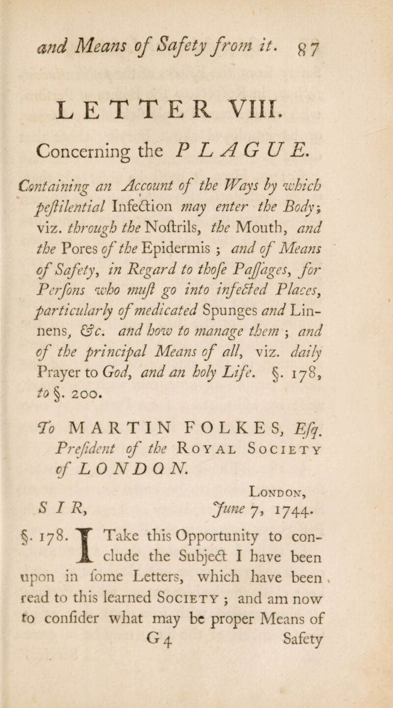 LETTER VIII. Concerning the P L A G U E. Containing an Account of the Ways by which pefilential Infection may enter the Body% viz. through the Noftrils, the Mouth, and the Pores of the Epidermis ; and of Means of Safety, in Regard to thofe PaJJages, for Pcrfons who mnfl go into inf edied Places, parti cidarly of medicated Spunges and Lin- nens, &c. and how to manage them ; and of the pri?2cipal Means of ally viz. daily Prayer to God> and an holy Life. §. 178, to §. 200. To MARTIN F O L K E S, Efq. P ref dent of the Royal Society of LONDON. London, S I Ry fune 7, 1744. §• J7%- T this Opportunity to con- JL elude the Subjedt I have been upon in fome Letters, which have been , read to this learned Society ; and am now to conlider what may be proper Means of G 4 Safety