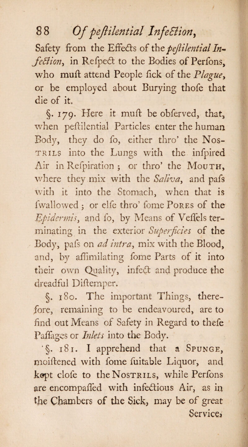 Safety from the Effects of tht pefiilential In- fieBion, in RefpeCt to the Bodies of Perfons, who muft attend People fick of the Plague, or be employed about Burying thofe that die of it* §. 179. Here it muft be obferved, that, when peftilential Particles enter the human Body, they do fo, either thro’ the Nos¬ trils into the Lungs with the infpired Air in Refpiration ; or thro’ the Mouth, where they mix with the Saliva, and pafs with it into the Stomach, when that is fwallowed ♦ or elfe thro' fome Pores of the -Epidermis, and fo, by Means of Veflels ter¬ minating in the exterior Superficies of the Body, pafs on ad intra, mix with the Blood, and, by affimilating fome Parts of it into their own Quality, infedt and produce the dreadful Diftemper. §. 180. The important Things, there¬ fore, remaining to be endeavoured, are to find out Means of Safety in Regard to thefe Paflagcs or Inlets into the Body. ' §. 181. I apprehend that a Spunge, moiftened with fome fuitable Liquor, and kept clofe to the Nostrils, while Perfons are encompafted with infectious Air, as in the Chambers of the Sick, may be of great Service^