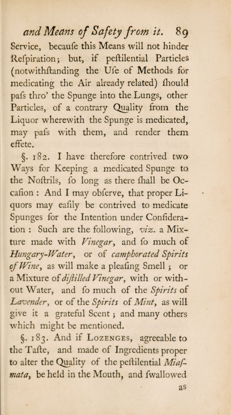 Service, becaufe this Means will not hinder Refpiration; but, if peftilential Particles (notwithstanding the Ufe of Methods for medicating the Air already related) fliould pafs thro' the Spunge into the Lungs, other Particles, of a contrary Quality from the Liquor wherewith the Spunge is medicated, may pafs with them, and render them effete. §. 182. I have therefore contrived two Ways for Keeping a medicated Spunge to. the Noftrils, fo long as there fhall be Oc- cafion : And I may obferve, that proper Li¬ quors may eafily be contrived to medicate Spunges for the Intention under Confidera- tion : Such are the following, viz. a Mix¬ ture made with Vinegar, and fo much of Hungary-Water, or of camphorated Spirits of Wine, as will make a pleaflng Smell ; or a Mixture of dijlilled Vinegar, with or with¬ out Water, and fo much of the Spirits of Lavender, or of the Spirits of Mint, as will give it a grateful Scent; and many others which might be mentioned. §. 183. And if Lozenges, agreeable to the Tafte, and made of Ingredients proper to alter the Quality of the peftilential Miaf- mata, be held in the Mouth, and fwallowed as