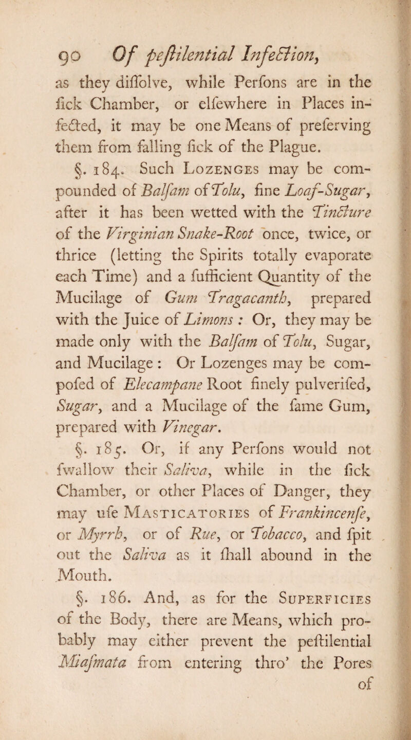as they diffolve, while Perfons are in the lick Chamber, or elfewhere in Places in- fe£ted, it may be one Means of preferving them from falling lick of the Plague. §. 184, Such Lozenges may be com¬ pounded of Balfam of Tolu, fine Loaf-Sugar, after it has been wetted with the TinBure of the Virginian Snake-Root once, twice, or thrice (letting the Spirits totally evaporate each Time) and a fufficient Quantity of the Mucilage of Gum Tragacanth, prepared with the Juice of Limons : Or, they may be made only with the Balfam of Tolu, Sugar, and Mucilage : Or Lozenges may be com- pofed of Llecampane Root finely pulverifed. Sugar, and a Mucilage of the fame Gum, prepared with Vinegar. §. i8<p Or, if any Perfons would not fwallow their Saliva, while in the lick Chamber, or other Places of Danger, they may ufe Masticatories of Frankincenfe, or Myrrh, or of Rue, or Tobacco, and fpit , out the Saliva as it fhall abound in the .Mouth. §. 186. And, as for the Superficies of the Body, there are Means, which pro¬ bably may either prevent the peftilential Miafmata from entering thro’ the Pores of