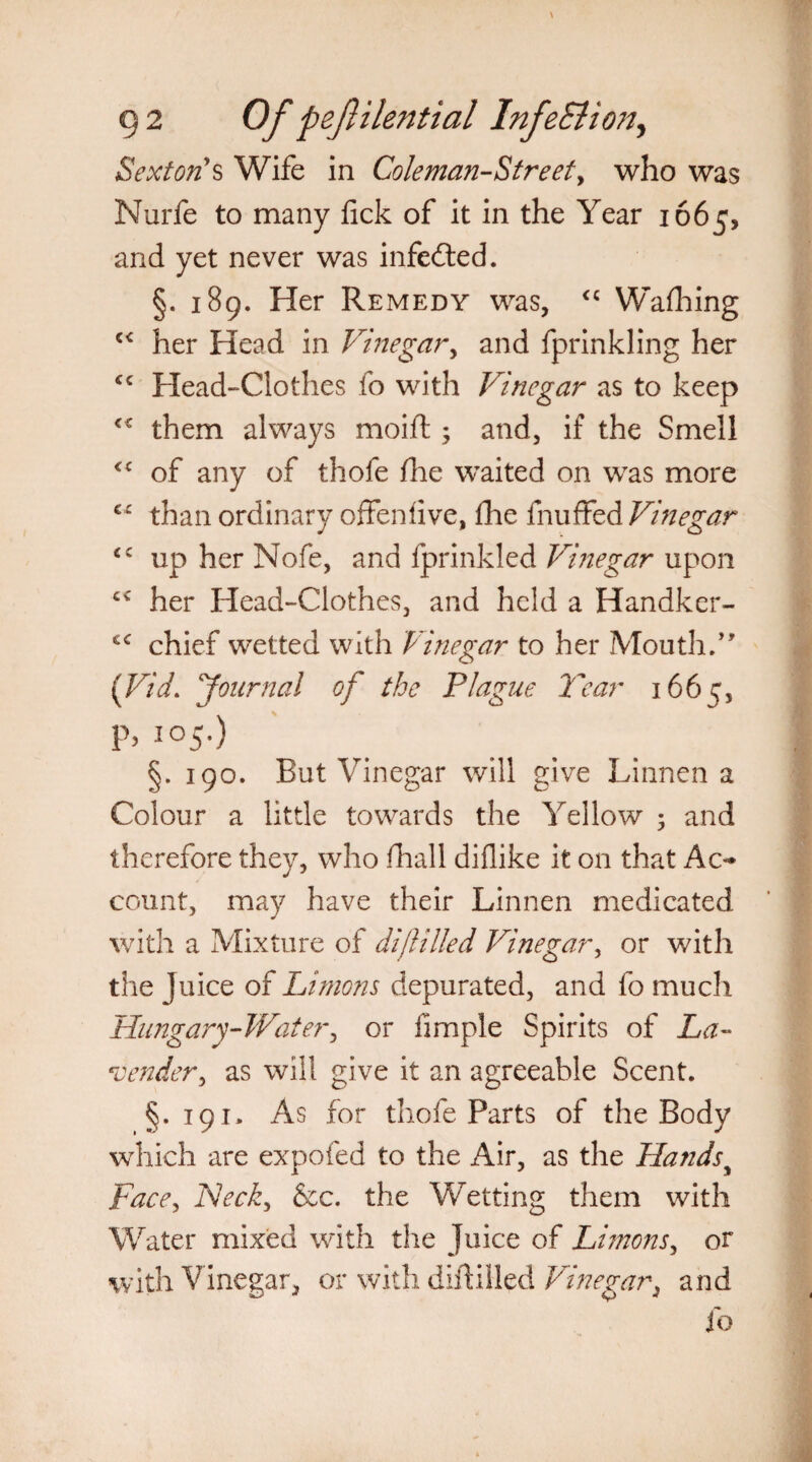Sexton's Wife in Coleman-Street, who was Nurfe to many fick of it in the Year 1665, and yet never was infedted. §. 189. Her Remedy was, <c Washing c< her Head in Vinegar, and fprinkling her “ Head-Clothes fo with Vinegar as to keep ** them always moift; and, if the Smell <c of any of thofe fine waited on was more cr than ordinary offenfive, die fnuffed Vinegar up her Nofe, and fprinkled Vinegar upon c< her Head-Clothes, and held a Handker- *c chief wetted with Vinegar to her Mouth.” {Vid. Journal of the Plague Tear 1665, p> 105.) §. 190. But Vinegar will give Linnen a Colour a little towards the Yellow 5 and therefore they, who fhall diflike it on that Ao* count, may have their Linnen medicated with a Mixture of dijlilled Vinegar, or with the Juice of Unions depurated, and fo much Hungary-Water, or fimple Spirits of La¬ vender, as will give it an agreeable Scent. §.191. As for thofe Parts of the Body which are expofed to the Air, as the Hands> Face, Heck, See. the Wetting them with Water mixed with the Juice of Limons, or with Vinegar, or with diftilled Vinegar, and fo