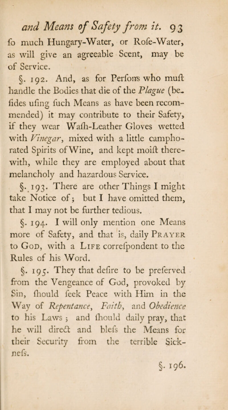 fo much Hungary-Water, or Rofe-Water, as will give an agreeable Scent, may be of Service. §. 192. And, as for Perfons who mull: handle the Bodies that die of the Plague (be- lides ufing fuch Means as have been recom¬ mended) it may contribute to their Safety, if they wear Wafh-Leather Gloves wetted with Vinegar, mixed with a little campho¬ rated Spirits of Wine, and kept moift there¬ with, while they are employed about that melancholy and hazardous Service. §. 193. There are other Things I might take Notice of; but I have omitted them, that I may not be further tedious. §. 194. I will only mention one Means more of Safety, and that is, daily Prayer to God, with a Life correfpondent to the Rules of his Word. §. 195. They that defire to be preferved from the Vengeance of God, provoked by Sin, fhould feek Peace with Him in the Way of Repentance, Faith, and Obedience to his Laws ; and fhould daily pray, that he will diredt and blels the Means for their Security from the terrible Sick- nefs. §• J96-