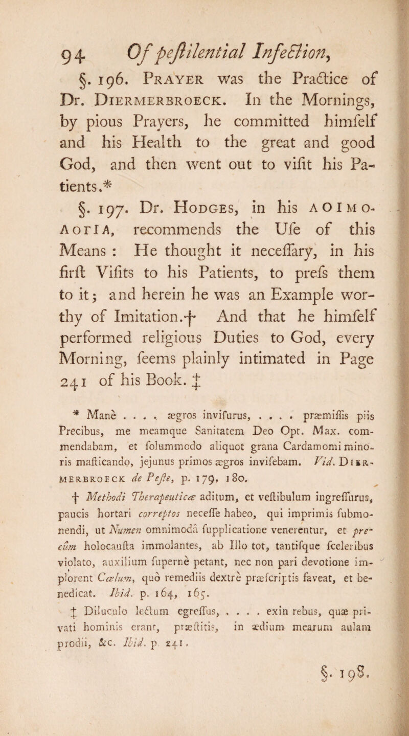 §. 196. Prayer was the Practice of Dr. Diermerbroeck. In the Mornings, by pious Prayers, he committed himfelf and his Health to the great and good God, and then went out to vifit his Pa¬ tients.* §. 197. Dr. Hodges, in his aoimo- A or I A, recommends the Ufe of this Means : He thought it necefiary, in his fir ft Viiits to his Patients, to prefs them to it; and herein he was an Example wor¬ thy of Imitation.-f* And that he himfelf performed religious Duties to God, every Morning, feems plainly intimated in Page 241 of his Book. + * Mane .... aegros invifurus, .... prasmiffis piis Precibus, me meamqne Sanitatem Deo Opr. Max. com- mendabam, et folummodo aliquot grana Cardamom! mino- ris mafticando, jejunus primos segros invifebam. Vid. Disr- MERBRoeck de Pefe, p. 179, 180. ■f Methodi Therapeutics aditum, et veftibulum ingrefTurus, paucis hortari correptos neceffe habeo, qui imprimis fubmo- nendi, ut Numen omnimoda fupplicatione veneientur, et pre~ cum holocaufta immolantes, ab Illo tot, tantifque fceleribus violato, auxilium fuperne petant, nec non pari devotione im- plorent Cesium, quo remediis dextre praeferiptis faveat, et be- nedicat. Ibid. p. 164, 165. 4 Diluculo ledum egreffus, .... exin rebus, quae pri- vati hominis eranf, prseftitis, in sedium mearum aulam prodii, &c. Ibid, p 241. §. I 9S.