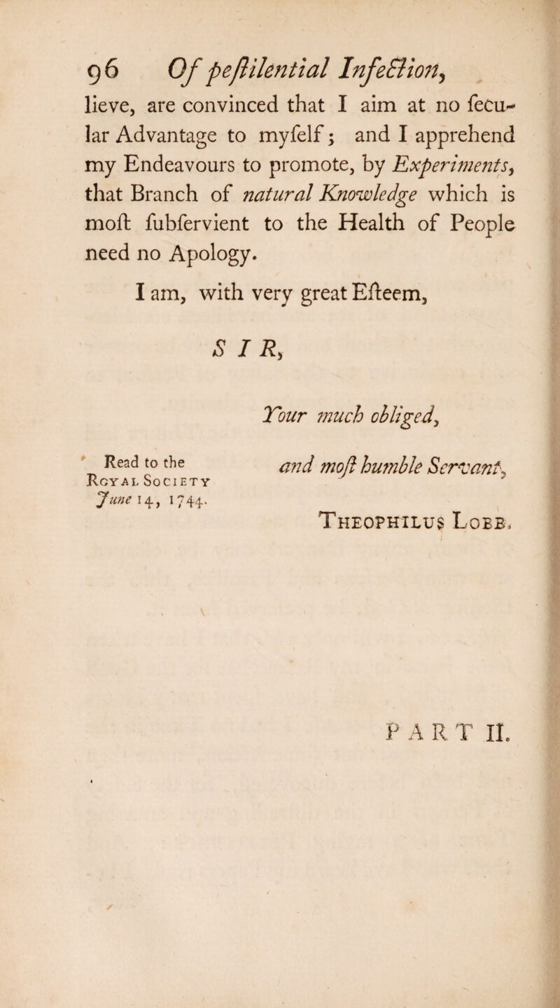 g6 Of peflikntial InfeBion^ lieve, are convinced that I aim at no fecu- lar Advantage to myfelf; and I apprehend my Endeavours to promote, by Experiments, that Branch of natural Knowledge which is moft fubfervient to the Health of People need no Apology. I am, with very great Efteem, SIR, Tour much obliged, Read to the moji humble Servant, Rcyal Society June 14., 1744. Theophilus Lobe, PART II.