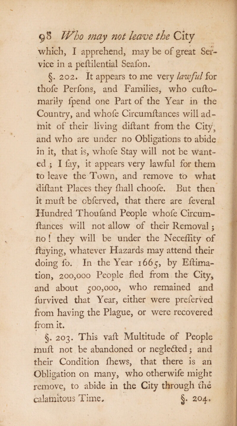which, I apprehend, may be of great Ser¬ vice in a peftilential Seafon. §.202. It appears to me very lawful for thofe Perfons, and Families, who cufto- marily fpend one Part of the Year in the Country, and whofe Circumftances will ad¬ mit of their living diftant from the City, and who are under no Obligations to abide in it, that is, whofe Stay will not be Want¬ ed ; I fay, it appears very lawful for them to leave the Town, and remove to what diftant Places they fhall choofe. But then it muft be obferved, that there are feveral Hundred Thoufand People whofe Circum¬ ftances will not allow of their Removal; llo ! they will be under the Neceftity of flaying, whatever Hazards may attend their doing fo. In the Year 1665, by Eftima- tion, 200,000 People fled from the City* and about 500,000, who remained and furvived that Year, either were preierved from having the Plague, or were recovered from it. §. 203. This vaft Multitude of People muft not be abandoned or negledted; and their Condition fhews, that there is an Obligation on many, who otherwife might remove, to abide in the City through the calamitous Time, §. 204,