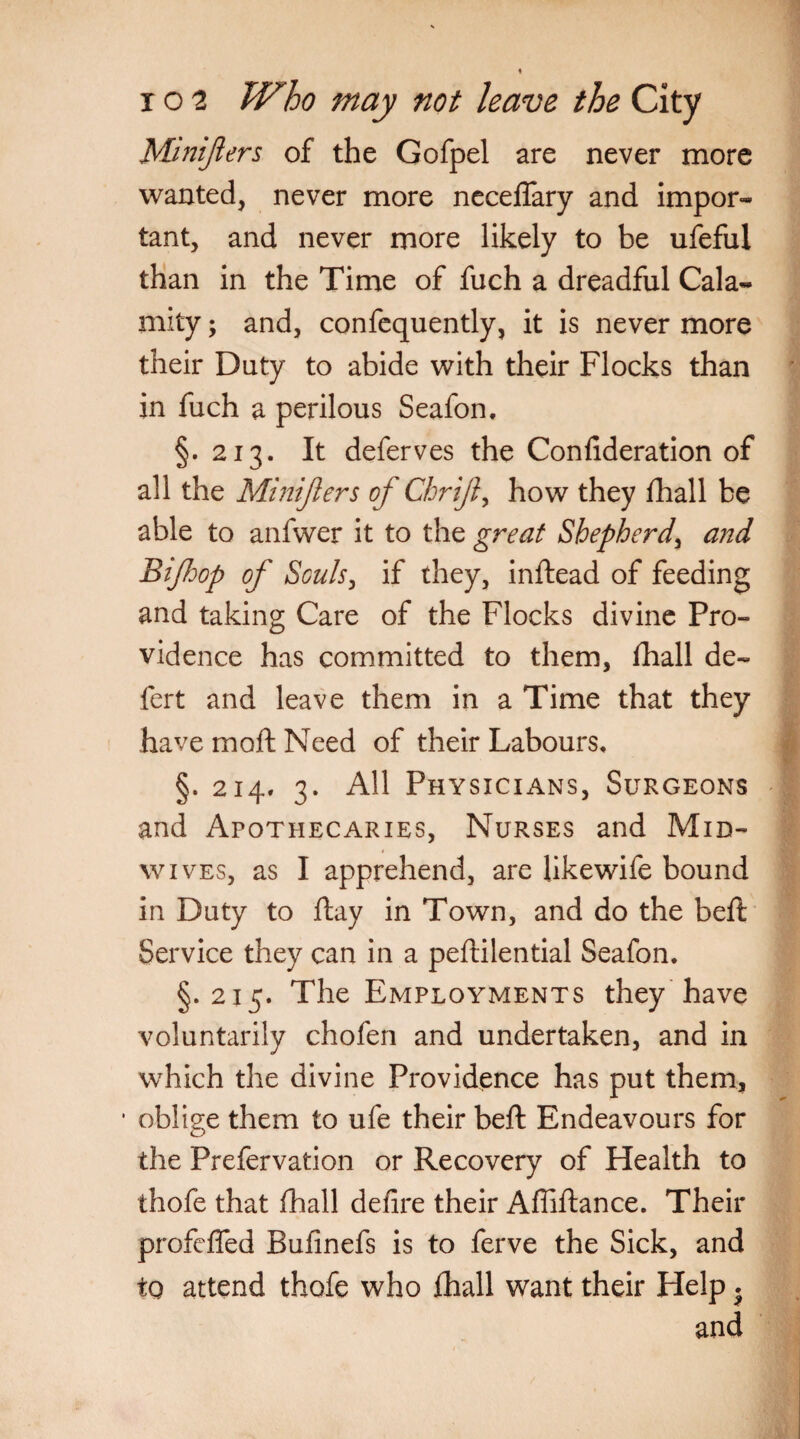Minijlers of the Gofpel are never more wanted, never more neceflary and impor¬ tant, and never more likely to be ufeful than in the Time of fuch a dreadful Cala¬ mity ; and, confequently, it is never more their Duty to abide with their Flocks than in fuch a perilous Seafon. §.213. It deferves the Confideration of all the Minijlers of Chrijl, how they fhall be able to anfwer it to the great Shepherd, and Bijhop of Souls, if they, inftead of feeding and taking Care of the Flocks divine Pro¬ vidence has committed to them, fhall de- fert and leave them in a Time that they have moft Need of their Labours, §. 214, 3. All Physicians, Surgeons and Apothecaries, Nurses and Mid¬ wives, as I apprehend, are likewife bound in Duty to flay in Town, and do the beft Service they can in a peftilential Seafon. §.215. The Employments they have voluntarily chofen and undertaken, and in which the divine Providence has put them, oblige them to ufe their beft Endeavours for the Prefervation or Recovery of Health to thofe that fhall defire their Afliftance. Their profeffed Bufinefs is to ferve the Sick, and to attend thofe who fhall want their Help . and