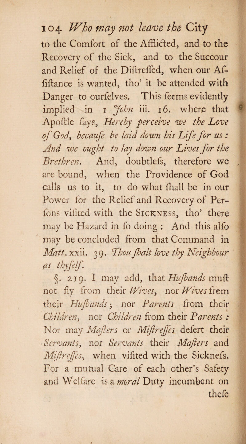 to the Comfort of the AfHidted, and to the Recovery of the Sick, and to the Succour and Relief of the Diftrefled, when our Af- fiftance is wanted, tho’ it be attended with Danger to ourfelves. This feems evidently implied in i John iii. 16. where that € Apoftle fays, Hereby perceive we the Love of God, becaufe he laid down his Life for us: And we ought to lay down our Lives for the Brethren. And, doubtlefs, therefore we , are bound, when the Providence of God calls us to it, to do what (hall be in our Power for the Relief and Recovery of Per- fons vifited with the Sickness, tho’ there may be Hazard in fo doing : And this alfo may be concluded from that Command in Matt. xxii. 39. LhouJhalt love thy Neighbour as thyfelf §. 219. I may add, that Hufbands muft not fly from their Wives} nor Wives frem their Hujbands 5 nor Parents from their Children, nor Children from their Parents : Nor may Mailers or MifreJJes defert their • Servants, nor Servants their Majlers and Mijlrefj'es, when vifited with the Sicknefs. For a mutual Care of each other’s Safety and Welfare is a moral Duty incumbent on thefe