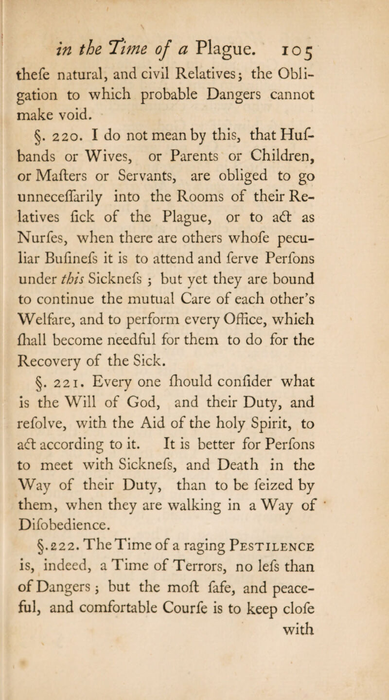 in the Titne of a Plague. 105 thefe natural, and civil Relatives; the Obli¬ gation to which probable Dangers cannot make void. §.220. I do not mean by this, that Huf- bands or Wives, or Parents or Children, or Matters or Servants, are obliged to go unneceflarily into the Rooms of their Re¬ latives lick of the Plague, or to aft as Nurfes, when there are others whofe pecu¬ liar Bufinefs it is to attend and ferve Perfons under this Sicknefs ; but yet they are bound to continue the mutual Care of each other's Welfare, and to perform every Office, which fhall become needful for them to do for the Recovery of the Sick. §. 221. Everyone fhould conlider what is the Will of God, and their Duty, and refolve, with the Aid of the holy Spirit, to aft according to it. It is better for Perfons to meet with Sicknefs, and Death in the Way of their Duty, than to be feized by them, when they are walking in a Way of * Difobedience. §.222. The Time of a raging Pestilence is, indeed, a Time of Terrors, no lefs than of Dangers; but the moft fafe, and peace¬ ful, and comfortable Courfe is to keep clofe with