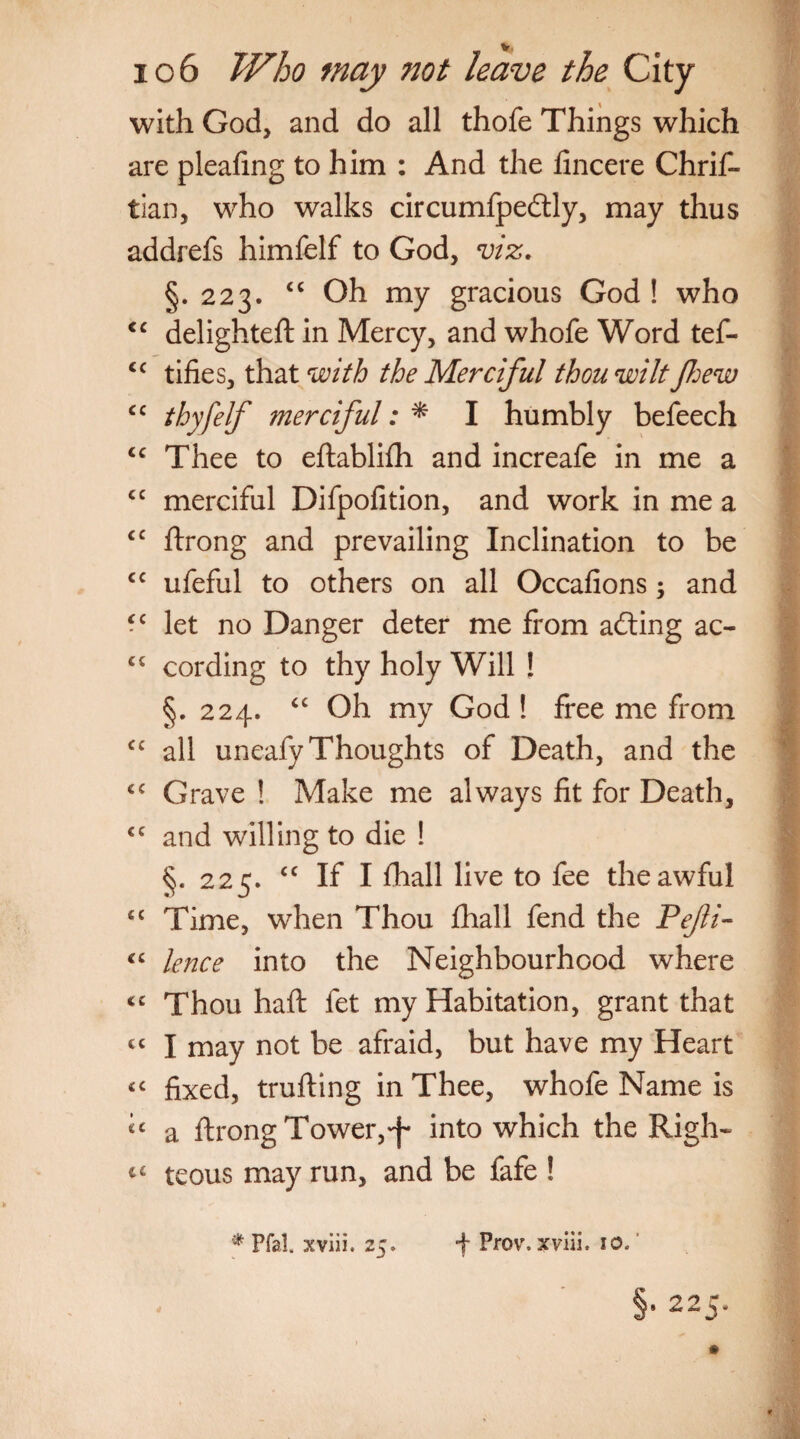 with God, and do all thofe Things which are pleating to him : And the fincere Chris¬ tian, who walks circumfpedtly, may thus addrefs himfelf to God, viz. §. 223. “ Oh my gracious God ! who <c delighteft in Mercy, and whofe Word tef- <c tifies, that with the Merciful thou wilt few cc thyfelf merciful: * I humbly befeech <c Thee to eftabliSh and increafe in me a cc merciful Difpofition, and work in me a <c Strong and prevailing Inclination to be cc ufeful to others on all Occafions; and -c let no Danger deter me from afting ac- <c cording to thy holy Will ! §. 224. “ Oh my God ! free me from cc all uneafy Thoughts of Death, and the €€ Grave ! Make me always fit for Death, €C and willing to die ! §. 225. “ If I Shall live to fee the awful 4C Time, when Thou Shall fend the Pefli- “ knee into the Neighbourhood where <c Thou haft fet my Habitation, grant that cc I may not be afraid, but have my Heart <c fixed, trufting in Thee, whofe Name is a Strong Tower,^ into which the Righ- c4 teous may run, and be fafe ! * Pfal. xviii. 25. f Prov. xviii. 10.