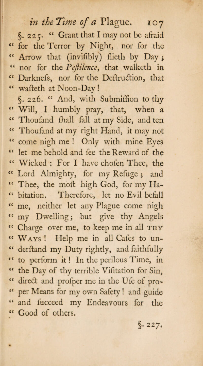 §. 225. “ Grant that I may not be afraid c for the Terror by Night, nor for the c Arrow that (invifibly) flieth by Day ; c nor for the Pejiilence, that walketh in c Darknefs, nor for the Deftruftion, that c wafteth at Noon-Day ! §. 226. “ And, with Submiffion to thy c Will, I humbly pray, that, when a c Thoufand fhall fall at my Side, and ten 4 Thoufand at my right Hand, it may not 4 come nigh me ! Only with mine Eyes c let me behold and fee the Reward of the c Wicked : For I have chofen Thee, the Lord Almighty, for my Refuge ; and c Thee, the moil high God, for my Ha- 4 bitation. Therefore, let no Evil befall me, neither let any Plague come nigh c my Dwelling; but give thy Angels c Charge over me, to keep me in all thy c Ways ! Help me in all Cafes to un- c derftand my Duty rightly, and faithfully 4 to perform it! In the perilous Time, in 4 the Day of thy terrible Vifitation for Sin, c diredt and profper me in the Ufe of pro- c per Means for my own Safety ! and guide 4 and fucceed my Endeavours for the 4 Good of others. §• 227.