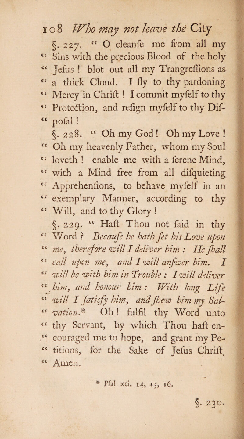 §,227. <c O cleanfe me from all my ct Sins with the precious Blood of the holy <c Jefus ! blot out all my Trangreffions as c< a thick Cloud. I fly to thy pardoning <£ Mercy in Chrift ! I commit myfelf to thy <£ Protection, and refign myfelf to thy Dif- <c pofal ! §. 228. “ Oh my God ! Oh my Love ! <c Oh my heavenly Father, whom my Soul C£ loveth ! enable me with a ferene Mind, cc with a Mind free from all difquieting <£ Apprehenfions, to behave myfelf in an <c exemplary Manner, according to thy “ Will, and to thy Glory ! §. 229. <c Haft Thou not faid in thy cc Word ? Becaufe he hath fet his Love upon C£ mey therefore will I deliver hi?n : He fhall £ c call upon me^ and I will anfwer him, I C£ will be with him in Trouble ; I will deliver cc himy and honour him : With long Life 4£ will I fatisfy him> andfhew him my SaL £C vat ion.* Oh! fulfil thy Word unto c£ thy Servant, by which Thou haft en- ,c£ couraged me to hope, and grant my Pe- ££ titions, for the Sake of Jefus Chrift, £C Amen. * Pfal. xci, 14, 15, 16. §• 230,