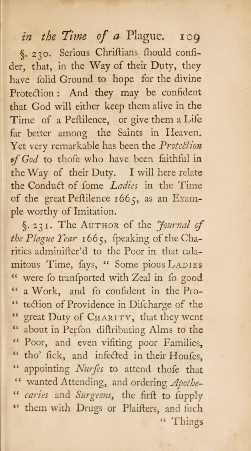 §. 230. Serious Chriftians (hould consi¬ der, that, in the Way of their Duty, they have folid Ground to hope for the divine Protection : And they may be confident that God will either keep them alive in the Time of a Peftilence, or give them a Life far better among the Saints in Heaven. Yet very remarkable has been the Protection of God to thofe who have been faithful in the Way of their Duty. I will here relate the Condudt of fome Ladies in the Time of the great Peftilence 1665, as an Exam¬ ple worthy of Imitation. §. 231. The Author of the Journal of the Plague Tear 1665, fpeaking of the Cha¬ rities adminifter’d to the Poor in that cala¬ mitous Time, fays, cc Some pious Ladies cc were fo tranfported with Zeal in fo good “ a Work, and fo confident in the Pro- <c tedtion of Providence in Difcharge of ftie <c great Duty of Charity, that they went <c about in Perfon diftributing Alms to the tc Poor, and even vifiting poor Families, cc tho’ fick, and infedted in their Houfes, “ appointing Nurfes to attend thofe that “ wanted Attending, and ordering Apothe- “ caries and Surgeons, the firft to fupply ‘c them with Drugs or Plaifters, and fuch “ Things