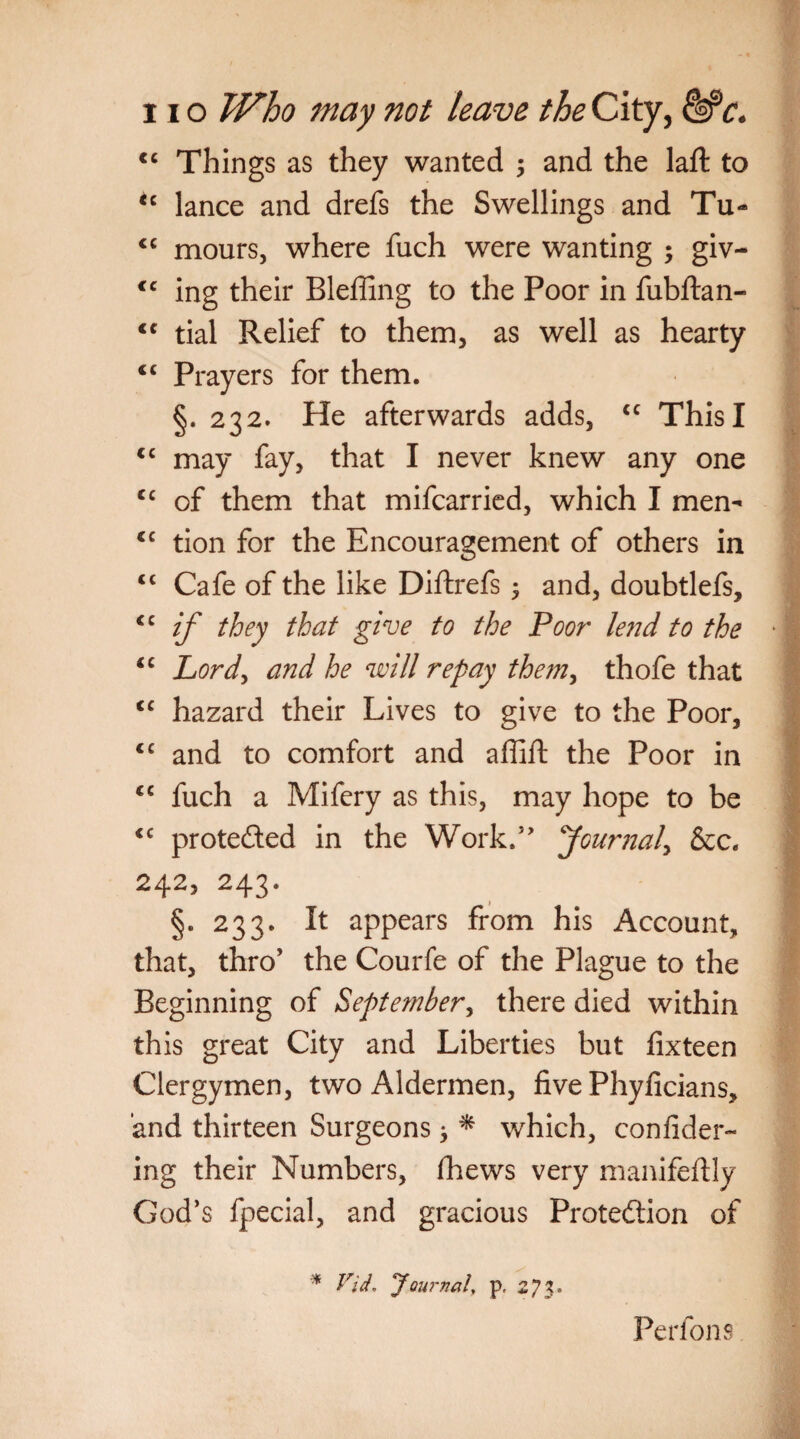 cc Things as they wanted ; and the laid to <c lance and drefs the Swellings and Tu- <c mours, where fuch were wanting ; giv- <c ing their Bleffing to the Poor in fubftan- <c tial Relief to them, as well as hearty <c Prayers for them. §. 232. He afterwards adds, cc This I <c may fay, that I never knew any one cc of them that mifcarried, which I men- cc tion for the Encouragement of others in <c Cafe of the like Diftrefs ; and, doubtlefs, <c if they that give to the Poor lend to the “ Lord, and he will repay them, thofe that <c hazard their Lives to give to the Poor, <c and to comfort and affift the Poor in cc fuch a Mifery as this, may hope to be <c protected in the Work.” Journal, &c. 242, 243. §• 233. it appears from his Account, that, thro’ the Courfe of the Plague to the Beginning of September, there died within this great City and Liberties but fixteen Clergymen, two Aldermen, five Phyficians, and thirteen Surgeons > * which, confider- ing their Numbers, flaews very manifeftly God’s fpecial, and gracious Protection of * Fid, Journal, p. 273. Perfons