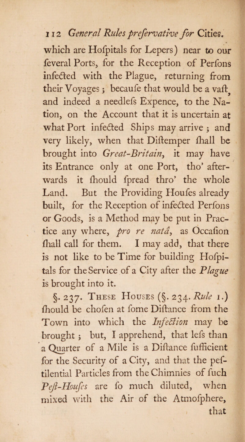 which are Hofpitals for Lepers) near to our feveral Ports, for the Reception of Perfons infe&ed with the Plague, returning from their Voyages; becaufe that would be a vaft? and indeed a needlefs Expence, to the Na¬ tion, on the Account that it is uncertain at what Port infected Ships may arrive ; and very likely, when that Diftemper fhall be brought into Great-Britain, it may have its Entrance only at one Port, tho’ after¬ wards it fhould fpread thro’ the whole Land. But the Providing Houfes already built, for the Exception of infedted Perfons or Goods, is a Method may be put in Prac¬ tice any where, pro re natd, as Occafion fhall call for them. I may add, that there is not like to be Time for building Hofpi¬ tals for the Service of a City after the Plague is brought into it. §.237. These Houses (§.234.Rule 1.) fhould be chofen at fome Diftance from the Town into which the hifeclion may be brought; but, I apprehend, that lefs than a Quarter of a Mile is a Diftance fufficient for the Security of a City, and that the pef- tilential Particles from the Chimnies of fuch Pef-Houfes are fo much diluted, when mixed with the Air of the Atmofphere, that
