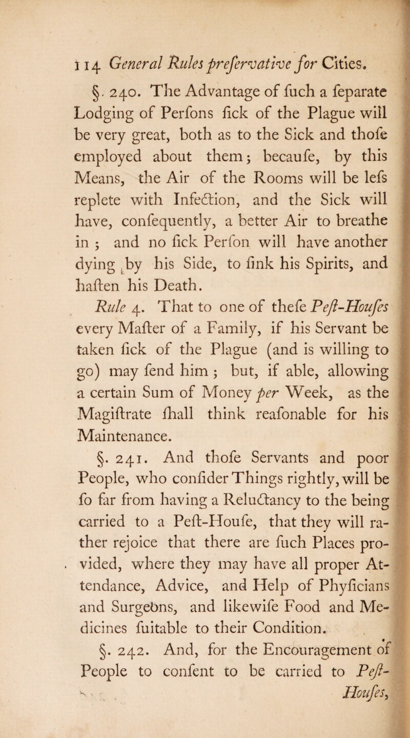 *1 §. 240. The Advantage of fuch a feparate Lodging of Perfons fick of the Plague will be very great, both as to the Sick and thofe employed about them; becaufe, by this Means, the Air of the Rooms will be lefs replete with Infection, and the Sick will have, confequently, a better Air to breathe in ; and no fick Perfon will have another dying by his Side, to fink his Spirits, and Fallen his Death. Rule 4. That to one of thefe Peft-Houfes every Mailer of a Family, if his Servant be taken fick of the Plague (and is willing to go) may fend him ; but, if able, allowing a certain Sum of Money per Week, as the Magiftrate fhall think reafonable for his Maintenance. J §. 241. And thofe Servants and poor People, who confider Things rightly, will be fo far from having a Reludtancy to the being carried to a Peft-Houfe, that they will ra¬ ther rejoice that there are fuch Places pro¬ vided, where they may have all proper At¬ tendance, Advice, and Help of Phyficians and Surgebns, and like wife Food and Me¬ dicines fuitable to their Condition. §. 242. And, for the Encouragement oi People to confent to be carried to Reft- v- , Houfes,
