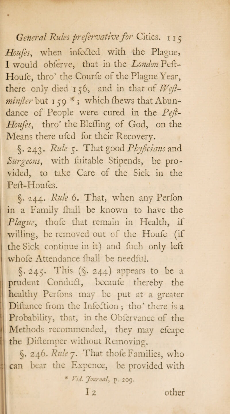 Houfes, when infeded with the Plague, I would obferve, that in the London Pef:- Houfe, thro’ the Courfe of the Plague Year, there only died 156, and in that of Weft- ?7iinjler but 159*; which fhews that Abun¬ dance of People were cured in the Peft- Houfes, thro’ the Blefling of God, on the Means there ufed for their Recovery. §. 243. Rule 5. That good Phyficians and Surgeons, with fuitable Stipends, be pro¬ vided, to take Care of the Sick in the Peft-Houfes. §. 244. Rule 6. That, when any Perfon in a Family fhall be known to have the Plague, thofe that remain in Health, if willing, be removed out of the Houfe (if the Sick continue in it) and fuch only left whofe Attendance fhall be needful. §. 245. This (§. 244) appears to be a prudent Conduct, becaufe thereby the healthy Perfons may be put at a greater Dilbance from the Infection; tho’ there is a Probability, that, in the Obfervance of the Methods recommended, they may efcape the Diftemper without Removing. §. 246. Ruley. That thofe Families, who can bear the Expence, be provided with * Vid. 'Journal, p. 209. I2 other