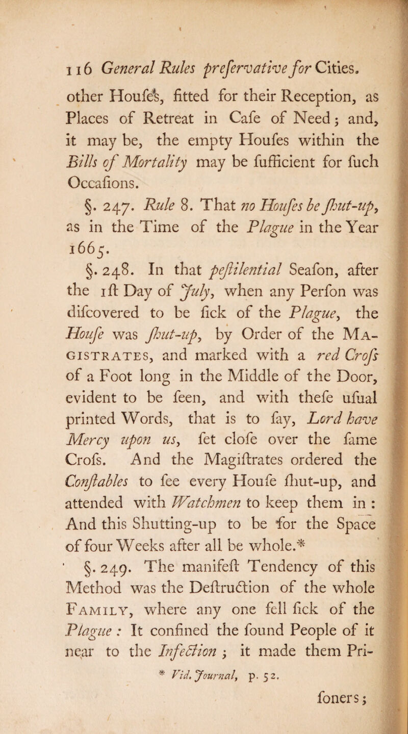 other Houfe*s, fitted for their Reception, as Places of Retreat in Cafe of Need; and, it may be, the empty Ploufes within the Bills of Mortality may be fufficient for fuch Occafions. §. 247. Rule 8. That no Houfes be flout-up, as in the Time of the Plague in the Year 1665. §. 248. In that peflilential Seafon, after the 1 ft Day of July, when any Perfon was difcovered to be fick of the Plague, the * Houfe was flout-up, by Order of the Ma¬ gistrates, and marked with a red Crofs of a Foot long in the Middle of the Door, evident to be feen, and with thefe ufual printed Words, that is to fay, Lord have Mercy upon us, fet clofe over the fame Crofs. And the Magistrates ordered the Conftables to fee every Houfe fliut-up, and attended with Watchmen to keep them in : And this Shutting-up to be for the Space of four Weeks after all be whole.* §. 249. The manifeft Tendency of this Method was the Destruction of the whole Family, where any one fell fick of the Plague: It confined the found People of it near to the Infection ; it made them Pri- * Vid, ‘Journal, p. 5 2. foners;