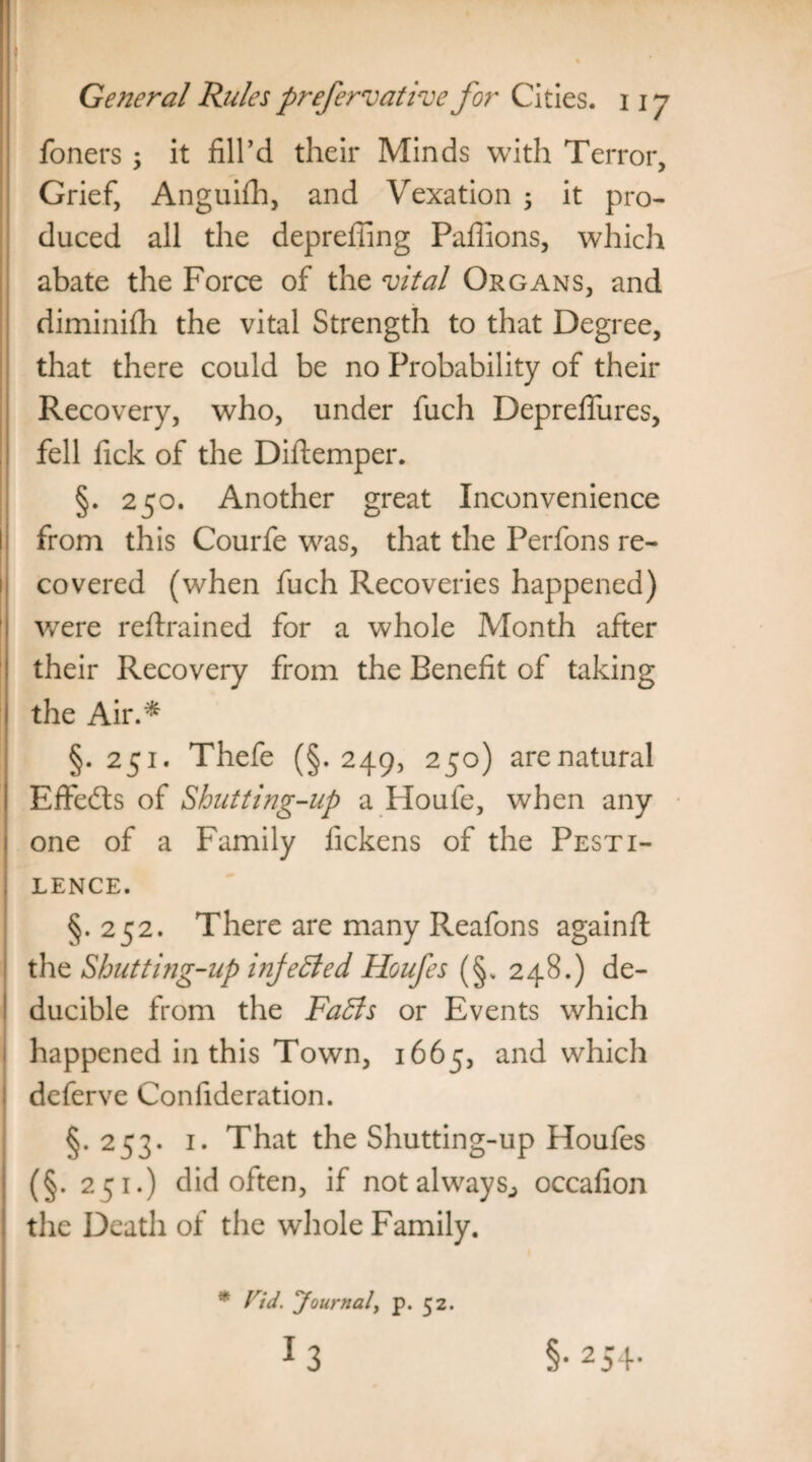 T General Rules prefervative for Cities. 11 y foners; it fill’d their Minds with Terror, Grief, Anguifh, and Vexation ; it pro¬ duced all the depreffing Pafiions, which abate the Force of the vital Organs, and diminish the vital Strength to that Degree, that there could be no Probability of their Recovery, who, under fuch Depreflures, fell fick of the Diftemper. §. 250. Another great Inconvenience from this Courfe was, that the Perfons re¬ covered (when fuch Recoveries happened) were reftrained for a whole Month after their Recovery from the Benefit of taking the Air.* §. 251. Thefe (§. 249, 250) are natural Effects of Shutting-up a Houle, when any one of a Family fickens of the Pesti¬ lence. §.252. There are many Reafons again# the Shutting-up injected Houfes (§. 248.) de- ducible from the FaBs or Events which happened in this Town, 1665, and which deferve Confideration. §.253. 1. That the Shutting-up Houfes (§. 251.) did often, if not always., occafion the Death of the whole Family. * Fid. Journal, p. 52.
