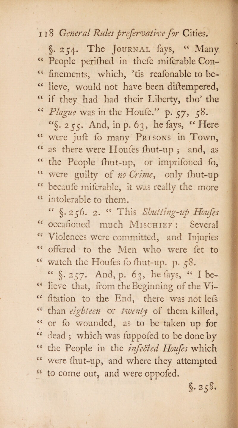 §. 254. The Journal fays, C£ Many cc People perifhed in thefe miferable Con- cc finements, which, ’tis reafonable to be- “ lieve, would not have been diftempered, “ if they had had their Liberty, tho’ the ci Plague was in the Houfe.” p. 57, 58. ££§. 255. And, in p. 63, he fays, C£ Here <c were juft fo many Prisons in Town, <£ as there were Houfes fhut-up ; and, as <£ the People fhut-up, or imprifoned fo, ct were guilty of no Crime, only fhut-up ££ becaufe miferable, it wTas really the more ££ intolerable to them. £f §.256. 2. cc This Shutting-up Houfes <c occafioned much Mischief : Several C£ Violences were committed, and Injuries ££ offered to the Men who were fet to €£ watch the Houfes fo fhut-up. p. 58. ££ §.257. And, p. 63, he fays, “ I be- ££ lieve that, from the Beginning of the Vi- <c fitation to the End, there was not lefs ££ than eighteen or twenty of them killed, ££ or fo wounded, as to be taken up for ££ dead ; which was fuppofed to be done by ££ the People in the infeSled Houfes which ££ were fhut-up, and where they attempted to come out, and were oppofed. §-258-