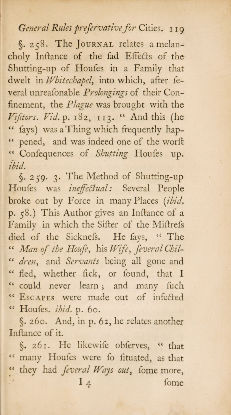 §. 258c The Journal relates a melan¬ choly Inftance of the fad Effedts of the Shutting-up of Houfes in a Family that dwelt in Whitechapel, into which, after fe- veral unreafonable Prolongings of their Con¬ finement, the Plague was brought with the Vifitors. Vid. p. 182, 113. 4C And this (he 44 fays) was a Thing which frequently hap- 44 pened, and was indeed one of the word; 44 Confequences of Shutting Houfes up. ibid. §* 259* 3* The Method of Shutting-up Houfes was ineffectual: Several People broke out by Force in many Places {ibid. p. 58.) This Author gives an Inftance of a Family in which the Sifter of the Miftrefs died of the Sicknefs. He fays, cc The 44 Man of the Houfe, his Wife, feveral Chil- 44 dren, and Servants being all gone and cc fled, whether fick, or found, that I 44 could never learn j and many fuch 44 Escapes were made out of infedted £C Houfes. ibid. p. 60. §. 260. And, in p. 62, he relates another Inftance of it. §. 261. He likewife obferves, 44 that 44 many Houfes were fo fituated, as that 44 they had feveral Ways out3 fome more, I 4 fome