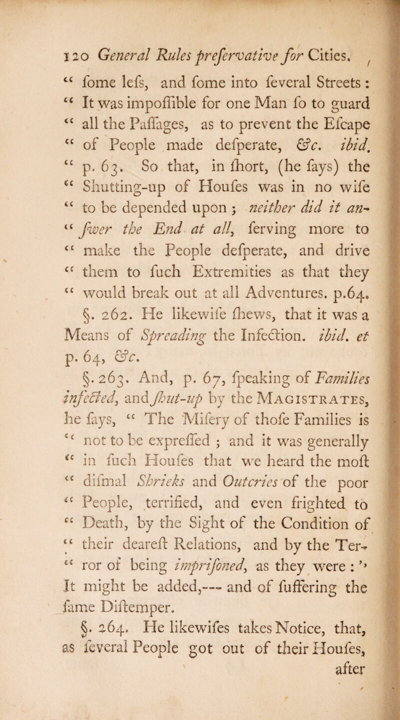 “ fome lefs, and fome into feveral Streets: cc It was impoffible for one Man fo to guard <c all the Paflfages, as to prevent the Elcape <c of People made defperate, &c. ibid. cc p. 63. So that, in fhort, (he fays) the u Shut ting-up of Houfes was in no wife <c to be depended upon ; neither did it an- tc fwer the End at all, ferving more to <c make the People defperate, and drive £C them to fuch Extremities as that they cc would break out at all Adventures, p.64, §. 262. He likewife fhews, that it was a Means of Spreading the Infection, ibid, et p. 64, &c. §. 263. And, p. 67, fpeaking of Families infekled, and font-up by the Magistrates, he fays, tc The Mifery of thole Families is ic not to be expreffed ; and it was generally ic in fuch Houfes that we heard the mod: <c difmal Shrieks and Outcries of the poor ££ People, terrified, and even frighted to C£ Death, by the Sight of the Condition of ‘£ their dearefl Relations, and by the Ter- ror of being imprifoned, as they were : It might be added,-— and of differing the fame Diftemper. §. 264. He likewifes takes Notice, that, as feveral People got out of their Houfes, after