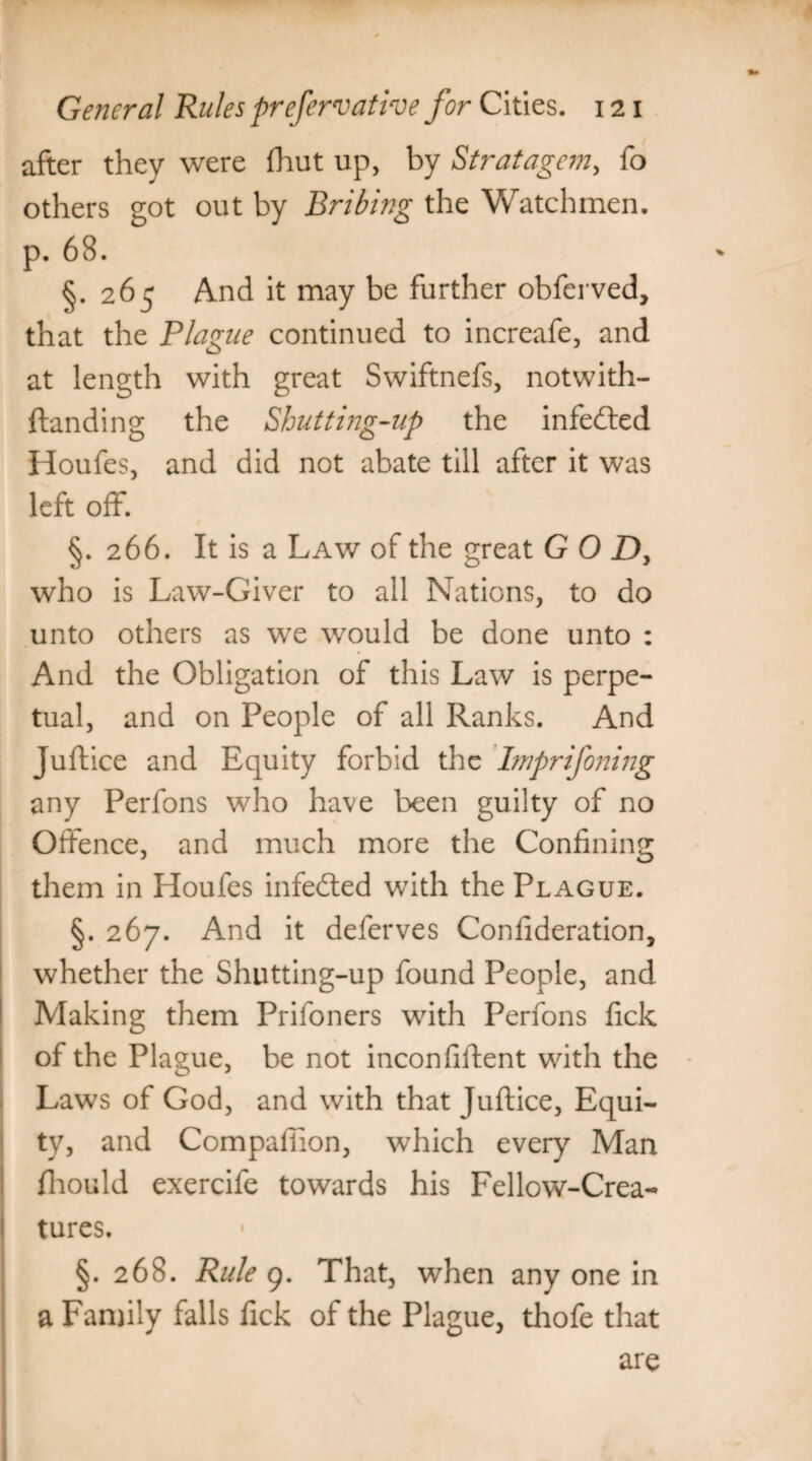 after they were (hut up, by Stratagem, fo others got out by Bribing the Watchmen. p. 68. §.265 And it may be further obferved, that the Plague continued to increafe, and at length with great Swiftnefs, notwith- ftanding the Shutting-up the infedted Houfes, and did not abate till after it was left off. §. 266. It is a Law of the great GOD, who is Law-Giver to all Nations, to do unto others as we would be done unto : And the Obligation of this Law is perpe¬ tual, and on People of all Ranks. And Juftice and Equity forbid the Imprifoning any Perfons who have been guilty of no Offence, and much more the Confining them in Houfes infedted with the Plague. §. 267. And it deferves Confederation, whether the Shutting-up found People, and Making them Prifoners with Perfons fick of the Plague, be not inconfiftent with the Laws of God, and with that Juftice, Equi¬ ty, and Compafiion, which every Man fhould exercife towards his Fellow-Crea¬ tures. §. 268. Rule 9. That, when any one in a Family falls fick of the Plague, thofe that are