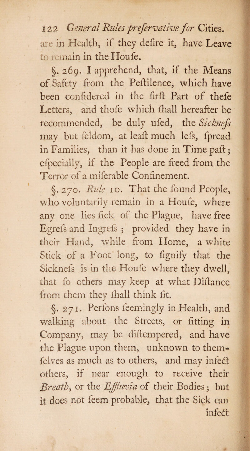 are in Health, if they delire it, have Leave to remain in the Houfe. §.269. I apprehend, that, if the Means of Safety from the Pedilence, which have been confidered in the firft Part of thefe Letters, and thofe which fhall hereafter be recommended, be duly ufed, the Sicknefs may but feldom, at lead: much lefs, fpread in Families, than it has done in Time pad 5 efpecially, if the People are freed from the Terror of a miferable Confinement. §. 270. Rule 10. That the found People, who voluntarily remain in a Houfe, where any one lies lick of the Plague, have free Egrefs and Ingrefs 3 provided they have in their Hand, while from Home, a white Stick of a Foot long, to fignify that the Sicknefs is in the Houfe where they dwell, that fo others may keep at what Didance from them they ill all think fit. §. 271. Perfons feemingly in Health, and walking about the Streets, or fitting in Company, may be didempered, and have the Plague upon them, unknown to them- felves as much as to others, and may in fed others, if near enough to receive their Breath, or the Effluvia of their Bodies 3 but it does not feem probable, that the Sick can infed