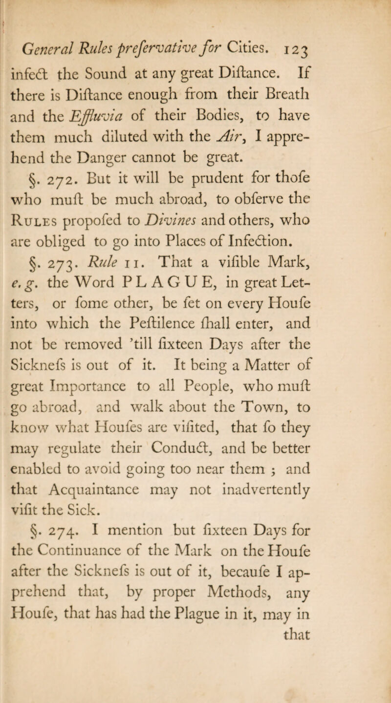 infecft the Sound at any great Diftance. If there is Diftance enough from their Breath and the Effluvia of their Bodies, to have them much diluted with the Air, I appre¬ hend the Danger cannot be great. §. 272. But it will be prudent for thofe who muft be much abroad, to obferve the Rules propofed to Divines and others, who are obliged to go into Places of Infection. §. 273. Rule 11. That a vifible Mark, e. g. the Word PLAGUE, in great Let¬ ters, or fome other, be let on every Houfe into which the Peftilence fhall enter, and not be removed ’till fixteen Days after the Sicknefs is out of it. It being a Matter of great Importance to all People, who muft go abroad, and walk about the Town, to know what Houles are vifited, that fo they may regulate their Conduft, and be better enabled to avoid going too near them and that Acquaintance may not inadvertently vifit the Sick. §. 274. I mention but fixteen Days for the Continuance of the Mark on the Houfe after the Sicknefs is out of it, becaufe I ap¬ prehend that, by proper Methods, any Houfe, that has had the Plague in it, may in that