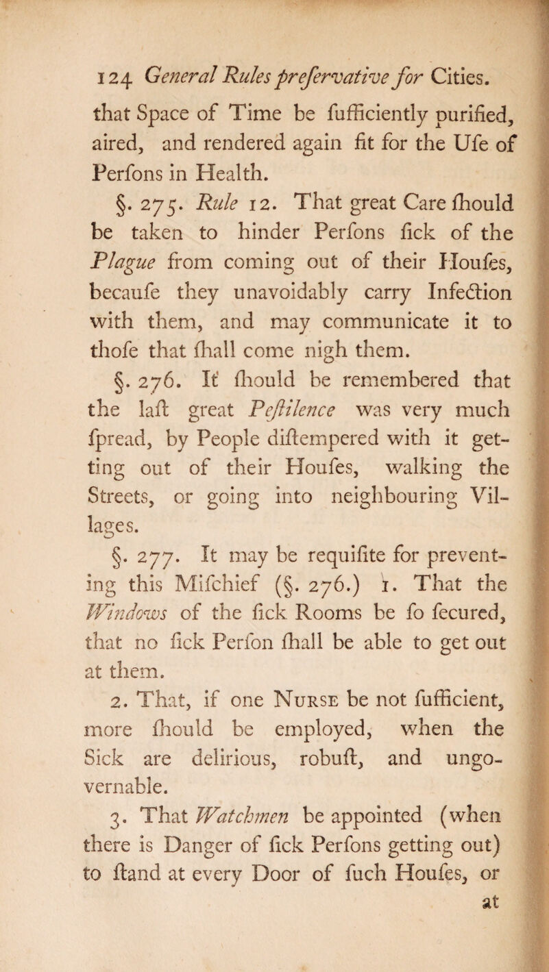 that Space of Time be fufficiently purified, aired, and rendered again fit for the Ufe of Perfons in Health. §. 275. Rule 12. That great Carefhould be taken to hinder Perfons fick of the Plague from coming out of their Houfes, becaufe they unavoidably carry Infection with them, and may communicate it to thofe that (hall come nigh them. §.276. It fhould be remembered that the lafi: great Pejlilence was very much fpread, by People diftempered with it get¬ ting out of their Houfes, walking the Streets, or going into neighbouring Vil¬ lages. §. 277. It may be requifite for prevent¬ ing this Mifchief (§. 276.) 1. That the Windows of the fick Rooms be fo fecured, that no fick Perfon fhall be able to get out at them. 2. That, if one Nurse be not fufficient, more fhould be employed, when the Sick are delirious, robuft, and ungo¬ vernable. 3. That Watchmen be appointed (when there is Danger of fick Perfons getting out) to Hand at every Door of fuch Houfes, or
