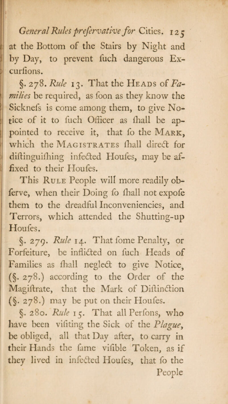 at the Bottom of the Stairs by Night and by Day, to prevent fuch dangerous Ex- curfions. §. 278. Rule 13. That the Heads of Fa- milies be required, as foon as they know the Sicknefs is come among them, to give No¬ tice of it to fuch Officer as ffiall be ap¬ pointed to receive it, that fo the Mark, which the Magistrates fhall diredl for diffinguiffiing infedted Houfes, may be af¬ fixed to their Houfes. This Rule People will more readily ob- ferve, when their Doing fo ffiall not expofe them to the dreadful Inconveniencies, and Terrors, which attended the Shutting-up Houfes. §. 279. Rule 14. That fome Penalty, or Forfeiture, be inffidted on fuch Heads of Families as ffiall negledt to give Notice, (§. 278.) according to the Order of the Magiftrate, that the Mark of Diftindlion (§. 278.) may be put on their Houfes. §. 280. Rule 15. That all Perfons, who have been vifiting the Sick of the Plague, be obliged, all that Day after, to carry in their Hands the fame vifible Token, as if they lived in infedted Houfes, that fo the People