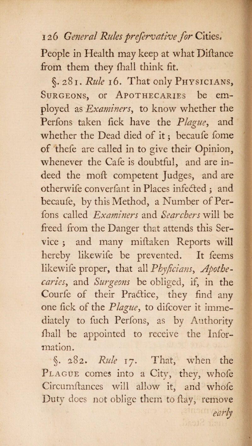 People in Health may keep at what Diftance from them they (hall think fit. §.281. Rule 16. That only Physicians, Surgeons, or Apothecaries be em¬ ployed as Examiners, to know whether the Perfons taken fick have the Plague, and whether the Dead died of it; becaufe fome of thefe are called in to give their Opinion, whenever the Cafe is doubtful, and are in¬ deed the moft competent Judges, and are otherwife converfant in Places infedted ; and becaufe, by this Method, a Number of Per¬ fons called Examiners and Searchers will be freed from the Danger that attends this Ser¬ vice ; and many miftaken Reports will hereby like wife be prevented. It feems likewife proper, that all Phy/icians, Apothe¬ caries, and Surgeons be obliged, if, in the Courfe of their Practice, they find any one fick of the Plague, to difcover it imme¬ diately to fuch Perfons, as by Authority fhall be appointed to receive the Infor¬ mation. §. 282. Rule 17. That, when the Plague comes into a City, they, whofe Circumflances will allow it, and whofe Duty does not oblige them to flay, remove