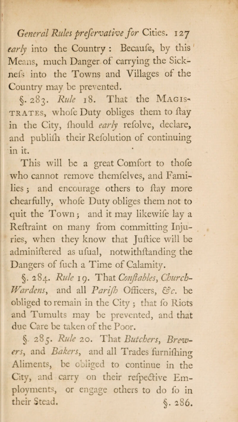 early into the Country : Becaufe, by this Means, much Danger of carrying the Sick- nels into the Towns and Villages of the Country may be prevented. §. 283. Rule 18. That the Magis¬ trates, whofe Duty obliges them to flay in the City, fliould early refolve, declare, and publifh their Refolution of continuing in it. This will be a great Comfort to thofe who cannot remove themfelves, and Fami¬ lies 5 and encourage others to flay more chearfully, whofe Duty obliges them not to quit the Town; and it may likewife lay a Reflraint on many from committing Inju¬ ries, when they know that Juflice will be adminiflered as ufual, notwithflanding the Dangers of fuch a Time of Calamity. §. 284. Rule 19. That Conjlables, Church- Wardens, and all Parifh Officers, &c. be obliged to remain in the City ; that fo Riots and Tumults may be prevented, and that due Care be taken of the Poor. §. 285. Rule 20. That Butchers, Brew¬ ers, and Bakers, and all Trades furnifhin^ Aliments, be obliged to continue in the City, and carry on their refpedlive Em¬ ployments, or engage others to do fo in their Stead. §. 286.