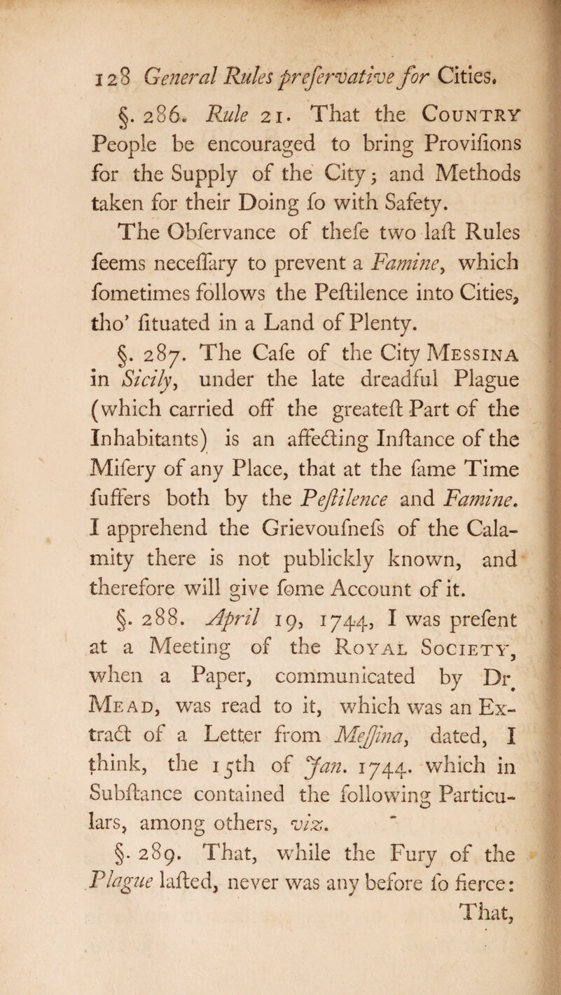 §. 286. Rule 21. That the Country People be encouraged to bring Provifions for the Supply of the City; and Methods taken for their Doing fo with Safety. The Obfervance of thefe two laid Rules feems neceffary to prevent a Famine, which fometimes follows the Peftilence into Cities, tho’ htuated in a Land of Plenty. §. 287. The Cafe of the City Messina in Sicily, under the late dreadful Plague (which carried off the greateft Part of the Inhabitants) is an affe&ing Inftance of the Mifery of any Place, that at the fame Time buffers both by the Pefilence and Famine. I apprehend the Grievoufnefs of the Cala¬ mity there is not publickly known, and therefore will give fome Account of it. §. 288. April 19, 1744, I was prefent at a Meeting of the Royal Society, when a Paper, communicated by Dr Mead, was read to it, which was an Ex- trad: of a Letter from Mejjina, dated, I think, the 15th of fan. 1744. which in Subfiance contained the following Particu- lars, among others, viz, §. 289. That, while the Fury of the Plague lafted, never was any before fo fierce: