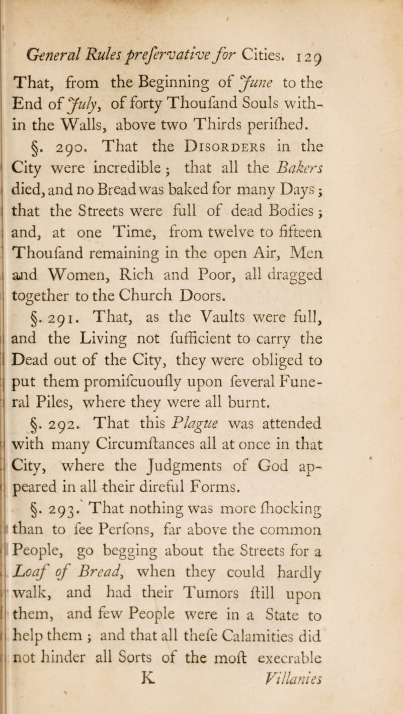 I \ General Rules prefervative for Cities* 129 That, from the Beginning of June to the End of July, of forty Thoufand Souls with¬ in the Walls, above two Thirds perifhed. §. 290. That the Disorders in the City were incredible; that all the Bakers died, and no Bread was baked for many Days; that the Streets were full of dead Bodies; and, at one Time, from twelve to fifteen Thoufand remaining in the open Air, Men and Women, Rich and Poor, all dragged together to the Church Doors. §. 291. That, as the Vaults were full, ; and the Living not fufficient to carry the Dead out of the City, they were obliged to put them promifcuoufly upon feveral Fune¬ ral Piles, where they were all burnt. §. 292. That this Plague was attended with many Circumftances all at once in that City, where the Judgments of God ap¬ peared in all their direful Forms. §. 293. That nothing was more fhocking than to fee Perfons, far above the common People, go begging about the Streets for a Loaf of Bread, when they could hardly i walk, and had their Tumors flill upon them, and few People wrere in a State to help them ; and that all thefe Calamities did not hinder all Sorts of the mod execrable K Villanies