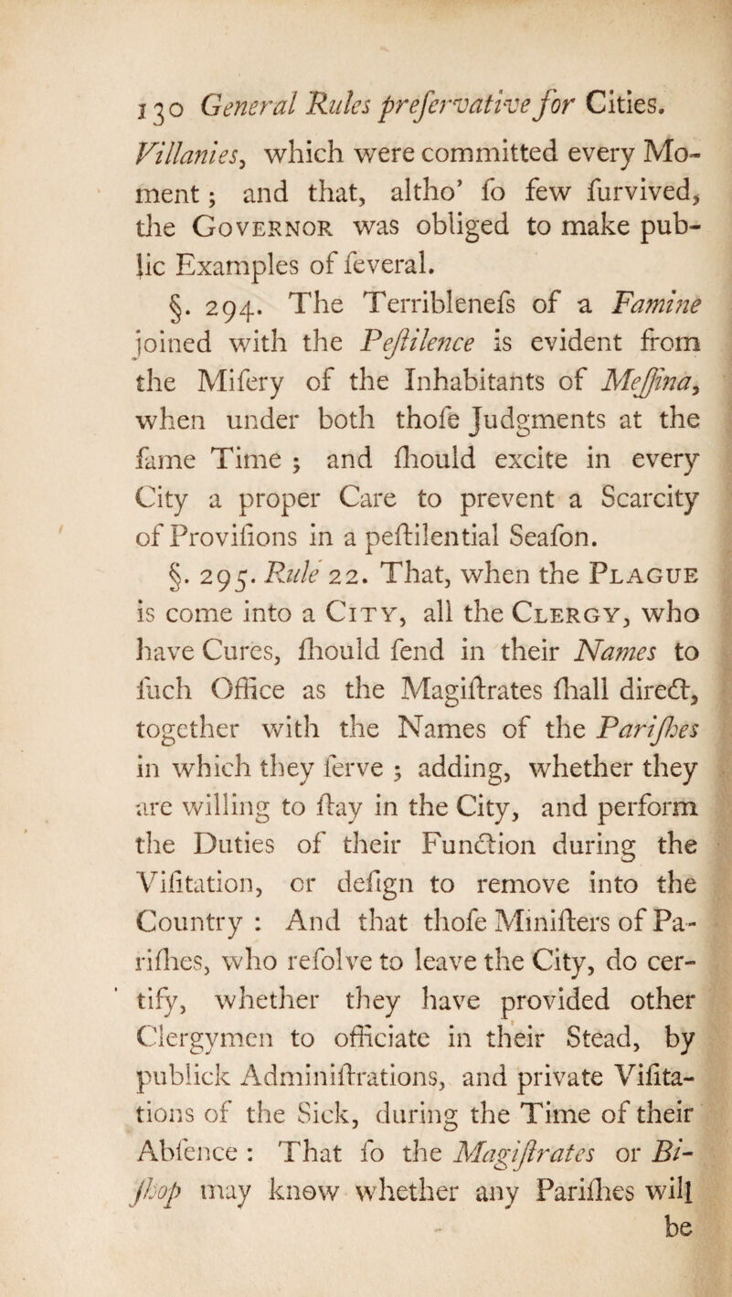 Villanies, which were committed every Mo¬ ment ; and that, altho’ fo few furvived, the Governor was obliged to make pub¬ lic Examples of feveral. §. 294. The Terriblenefs of a Famine joined with the Pejlilence is evident from the Mifery of the Inhabitants of Mejjina* when under both thofe Judgments at the fame Time ; and fhould excite in every City a proper Care to prevent a Scarcity of Provifions in a peftilential Seafon. §. 295. Fade 22. That, when the Plague is come into a City, all the Clergy, who have Cures, fhould fend in their Names to fuch Office as the Magiflrates {hall direct, together with the Names of the Pari fees in which they ferve ; adding, whether they are willing to flay in the City, and perform the Duties of their Function during the Vifitation, or defign to remove into the Country : And that thofe Mmifters of Pa¬ ri flies, who refolve to leave the City, do cer¬ tify, whether they have provided other Clergymen to officiate in their Stead, by pubiick Adminiflrations, and private Vifita- tions of the Sick, during the Time of their Abfence : That fo the Magif rates or Bi- jhop may know whether any Parilhes will be