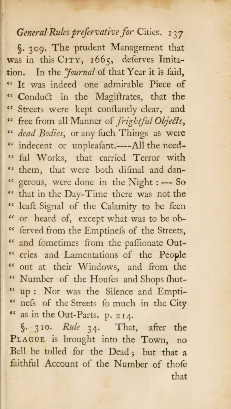 I General Rules preservative for Cities. 137 §. 309. The prudent Management that was in this City, 1665, deferves Imita¬ tion. In the Journal of that Year it is faid, <c It was indeed one admirable Piece of “ Conduit in the Magiftrates, that the <c Streets were kept conftantly clear, and <c free from all Manner of frightful Objects, “ dead Bodies, or any fuch Things as were cc indecent or unpleafant.-All the need- <c ful Works, that carried Terror with <c them, that were both difmal and dan- “ gerous, were done in the Night : — So <c that in the Day-Time there was not the <c leaft Signal of the Calamity to be feen <f or heard of, except what was to be ob- cc ferved from the Emptinefs of the Streets, <c and fometimes from the paffionate Out- cc cries and Lamentations of the People cc out at their Windows, and from the cc Number of the Houfes and Shops fhut- <£ up : Nor was the Silence and Empti- <c nefs of the Streets fo much in the City <c as in the Out-Parts, p. 214. §. 310. Rule 34. That, after the Plague is brought into the Town, no Bell be tolled for the Dead; but that a faithful Account of the Number of thofe that