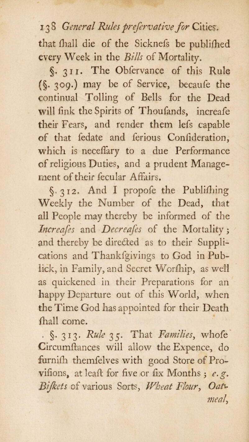 that fhall die of the Sicknefs be published every Week in the Bills of Mortality. §. 311. The Obfervance of this Rule (§. 309.) may be of Service, becaufe the continual Tolling of Bells for the Dead will link the Spirits of Thoufands, increafe their Fears, and render them lefs capable of that fedate and ferious Coniideration, which is neceffary to a due Performance of religious Duties, and a prudent Manage¬ ment of their fecular Affairs. §,312. And I propofe the Publifhing Weekly the Number of the Dead, that all People may thereby be informed of the Increases and Decreafes of the Mortality; and thereby be direfted as to their Suppli¬ cations and Thankfgivings to God in Pub- lick, in Family, and Secret Worfhip, as well as quickened in their Preparations for an happy Departure out of this World, when the Time God has appointed for their Death fhall come. , §-313. Rule 35. That Families, whofe Circumftances will allow the Expence, do furnifh themfelves with good Store of Pro- vifions, at lead: for five or fix Months; e.g. RIJkeis of various Sorts, Wheat Flour, Oatu meal?,