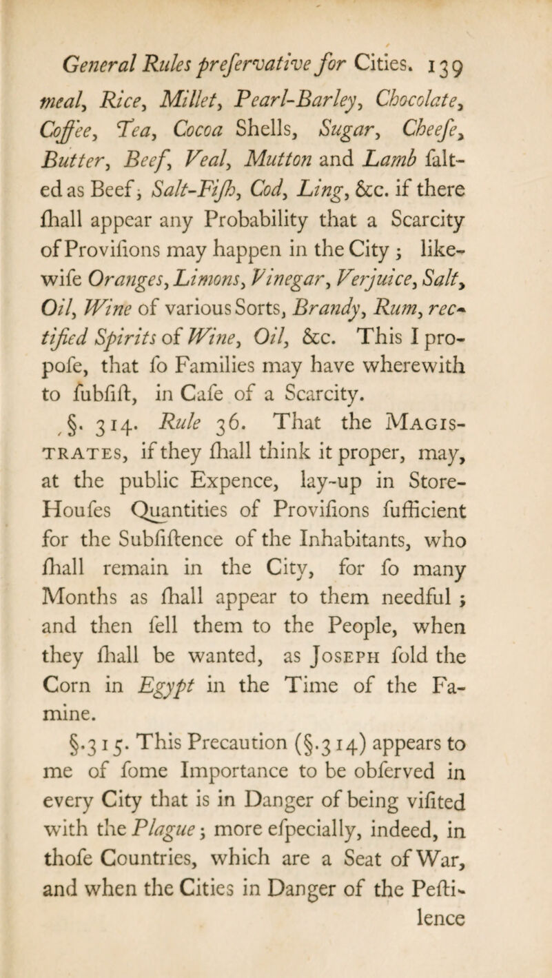 mealy Rice, Millet, Pearl-Barley, Chocolate, Coffee, Pea, Cocoa Shells, Sugar, Cheefe, Butter, Beef’ Veal, Mutton and Lamb fait- ed as Beef, Salt-Fifh, Cod, Ling, &c. if there fhall appear any Probability that a Scarcity of Proviiions may happen in the City ; like- wife Oranges, Limons, Vinegar, Verjuice, Salty Oil, Wine of various Sorts, Brandy, Rum, rec¬ tified Spirits of Wine, Oil, See. This I pro- pofe, that fo Families may have wherewith to fubfift, in Cafe of a Scarcity. §. 314. Rule 36. That the Magis¬ trates, if they fhall think it proper, may, at the public Expence, lay-up in Store- Houfes Quantities of Proviiions fufficient for the Subfiftence of the Inhabitants, who fhall remain in the City, for fo many Months as fhall appear to them needful ; and then fell them to the People, when they fhall be wanted, as Joseph fold the Corn in Egypt in the Time of the Fa¬ mine. §.3 15. This Precaution (§.314) appears to me of fome Importance to be obferved in every City that is in Danger of being vifited with the Plague; more efpecially, indeed, in thofe Countries, which are a Seat of War, and when the Cities in Danger of the Pefti- lence