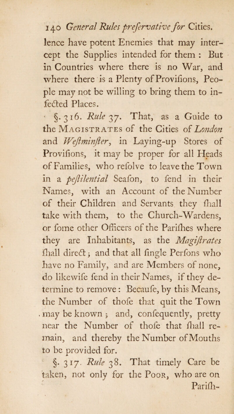 lence have potent Enemies that may inter¬ cept the Supplies intended for them : But in Countries where there is no War, and where there is a Plenty of Provifions, Peo¬ ple may not be willing to bring them to in¬ fected Places. §.316. Rule 37. That, as a Guide to the Magistrates of the Cities of London and Wefminfler, in Laying-up Stores of Provifions, it may be proper for all Heads of Families, who refolve to leave the Town in a pejlilential Seafon, to fend in their Names, with an Account of the Number of their Children and Servants they filial 1 take with them, to the Church-Wardens, or fome other Officers of the Parishes where they are Inhabitants, as the Magiftrates fhall direCt -y and that all fingle Perfons who have no Family, and are Members of none, do likewife fend in their Names, if they de¬ termine to remove: Becaufe, by this Means, the Number of thofe that quit the Town . may be known ; and, confequently, pretty near the Number of thofe that fliall re¬ main, and thereby the Number of Mouths to be provided for. §. 317. Ride 38. That timely Care be taken, not only for the Poor, who are on Parifh-