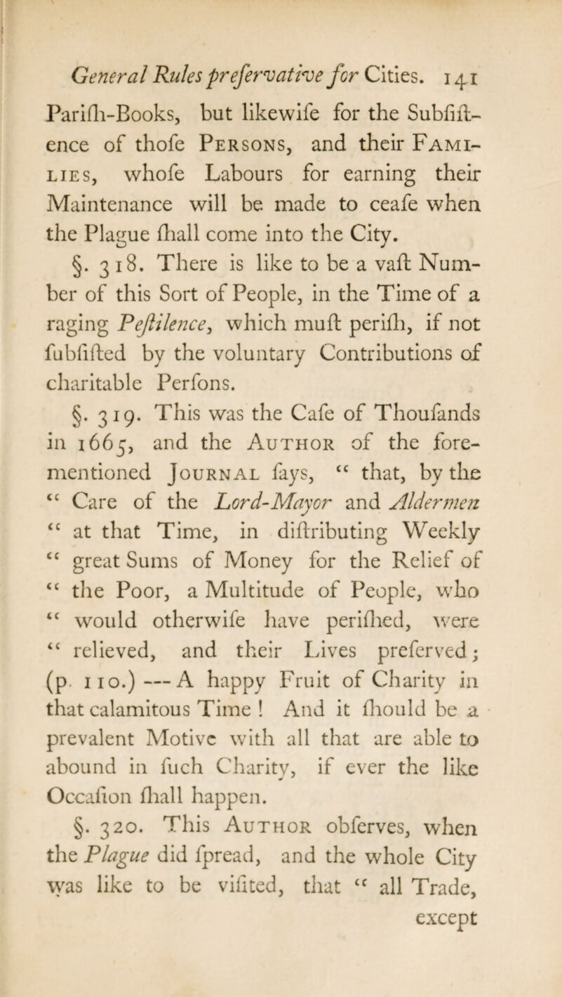 Parifh-Books, but likewife for the Subfift- ence of thofe Persons, and their Fami¬ lies, whofe Labours for earning their Maintenance will be made to ceafe when the Plague fliall come into the City. §. 318. There is like to be a vaft Num¬ ber of this Sort of People, in the Time of a raging Pejlilence, which muft perifh, if not fubfiiled by the voluntary Contributions of charitable Perfons. §. 319. This was the Cafe of Thoufands in 1665, and the Author of the fore- mentioned Journal fays, tc that, by the cc Care of the Lord-Mayor and Aldermen cc at that Time, in diflributing Weekly cc great Sums of Money for the Relief of <c the Poor, a Multitude of People, who “ would other wife have perifhed, were “ relieved, and their Lives preferved; (p. 110.)—A happy Fruit of Charity in that calamitous Time ! And it fhould be a prevalent Motive with all that are able to abound in fuch Charitv, if ever the like Occaiion fliall happen. §. 320. This Author obferves, when the Plague did fpread, and the whole City was like to be vifited, that cc all Trade, except