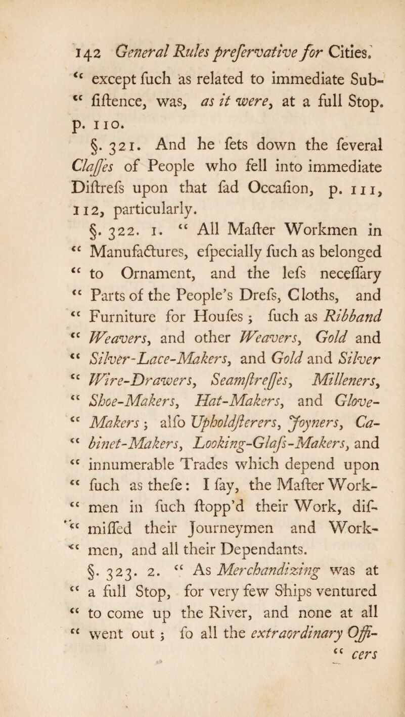 <c except fuch as related to immediate Sub- <c fiftence, was, as it were, at a full Stop, p. 110. §. 321. And he fets down the feveral ClaJJ'es of People who fell into immediate Diftrefs upon that fad Occafion, p. m, 112y particularly. §.322. 1. <c All Matter Workmen in <c Manufadtures, efpecially fuch as belonged <c to Ornament, and the lefs neceffary <c Parts of the People's Drefs, Cloths, and <c Furniture for Houfes; fuch as Ribband <c Weavers, and other Weavers, Gold and <c Silver-Lace-Makers, and Gold and Silver cc Wire-Drawers, Seamjlrejj'es, Milleners, <c Shoe-Makers, Hat-Makers, and Glove- cc Makers ; alfo Upholdfterers, Joymers, Ca- <c binet-Makers, Looking-Glafs-Makers, and *c innumerable Trades which depend upon €C fuch asthefe: I fay, the Matter Work- cc men in fuch flopp'd their Work, dif- miffed their Journeymen and Work- men, and all their Dependants. §. 323. 2. cc As Merchandizing was at cc a full Stop, for very few Ships ventured <c to come up the River, and none at all cc went out ; fo all the extraordinary Offi- €C cers