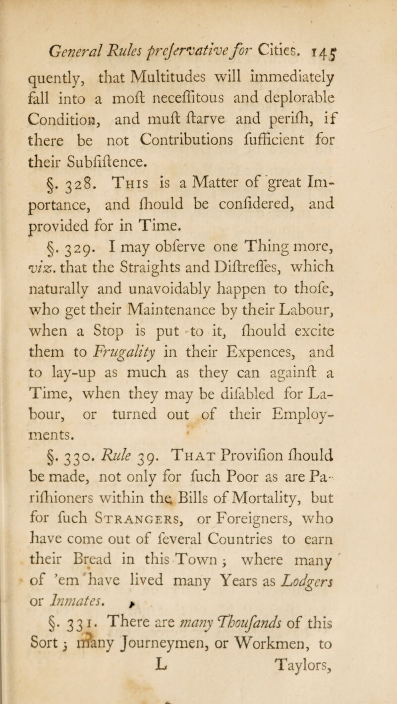 quently, that Multitudes will immediately fall into a moil neceffitous and deplorable Condition, and muft ftarve and perifh, if there be not Contributions fufficient for their Subfiftence. §.328. This is a Matter of great Im¬ portance, and fhould be confidered, and provided for in Time. §.329. I may obferve one Thing more, viz. that the Straights and Diftreffes, which naturally and unavoidably happen to thofe, who get their Maintenance by their Labour, when a Stop is put to it, fhould excite them to Frugality in their Expences, and to lay-up as much as they can againft a Time, when they may be difabled for La¬ bour, or turned out of their Employ¬ ments. §. 330. Rule 39. That Provifion fhould be made, not only for fuch Poor as are Pa rifhioners within the Bills of Mortality, but for fuch Strangers, or Foreigners, who have come out of feveral Countries to earn their Bread in this Town; where many of ’em have lived many Years as Lodgers or Inmates. > §. 331. There are many Thoufands of this Sort 5 n?any Journeymen, or Workmen, to L Taylors,