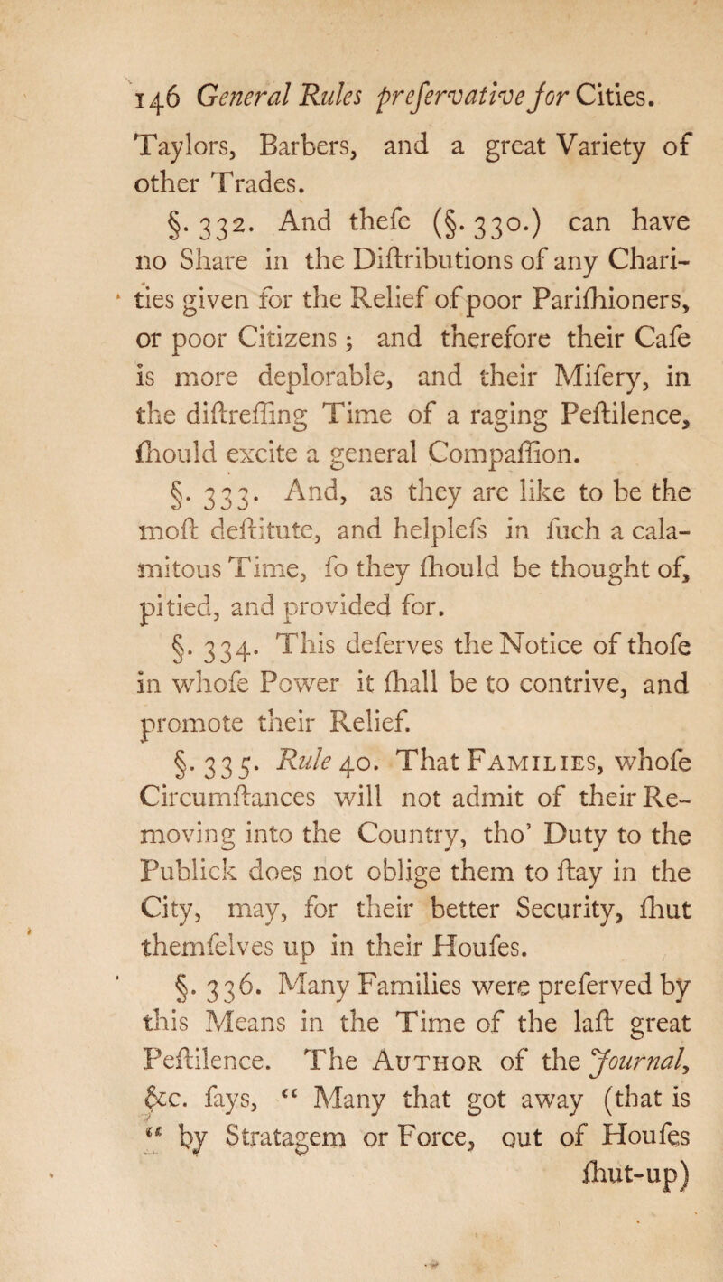 Taylors, Barbers, and a great Variety of other Trades. §.332. And thefe (§-330.) can have no Share in the Distributions of any Chari¬ ties given for the Relief of poor Parishioners, or poor Citizens; and therefore their Cafe is more deplorable, and their Mifery, in the diStrefting Time of a raging PeStilence, Should excite a general Compaffion. §.333. And, as they are like to be the moSt destitute, and helplefs in Such a cala¬ mitous Time, fo they Should be thought of, pitied, and provided for. §. 334. This deferves the Notice of thofe in whofe Power it Shall be to contrive, and promote their Relief. §.335. Rule 40. That Families, whofe CircurnStances will not admit of their Re¬ moving into the Country, tho’ Duty to the Publick does not oblige them to Stay in the City, may, for their better Security, Shut themfelves up in their Houfes. §. 336. Many Families were preferved by this Means in the Time of the laid great PeStilence. The Author of the Journal, ^cc. fays, cc Many that got away (that is u by Stratagem or Force, out of Houfes Shut-up)