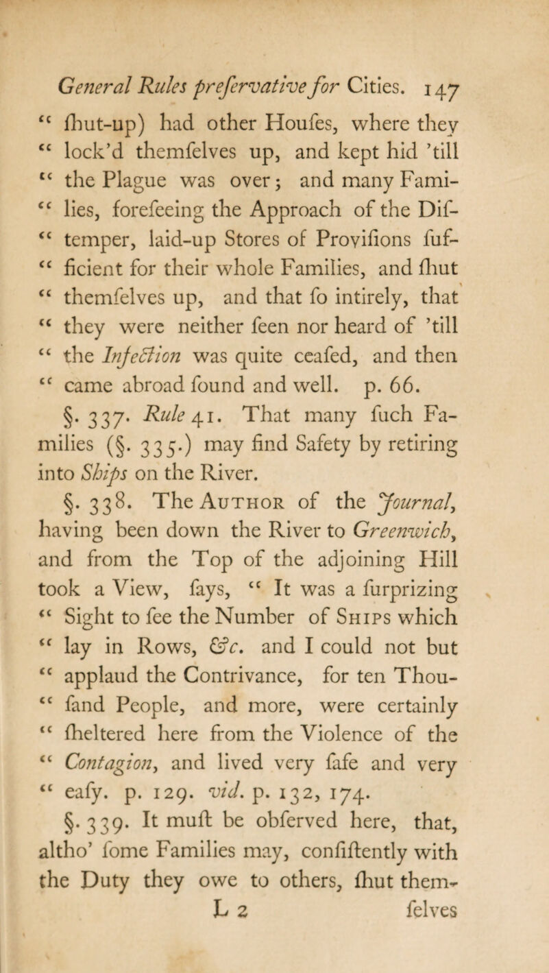 <c fhut-up) had other Houfes, where they cc lock’d themfelves up, and kept hid ’till c< the Plague was over; and many Fami- cc lies, forefeeing the Approach of the Dif- <c temper, laid-up Stores of Proyifions fuf- cc ficient for their whole Families, and fhut “ themfelves up, and that fo intirely, that cc they were neither feen nor heard of ’till “ the Injection was quite ceafed, and then cc came abroad found and well. p. 66. §. 337. Rule 41. That many fuch Fa¬ milies (§. 335.) may find Safety by retiring into Ships on the River. §. 338. The Author of the Journal\ having been down the River to Greenwich, and from the Top of the adjoining Hill took a View, fays, “ It was a furprizing <c Sight to fee the Number of Ships which <c lay in Rows, &c. and I could not but cc applaud the Contrivance, for ten Thou- cc fand People, and more, were certainly <£ fheltered here from the Violence of the “ Contagion, and lived very fafe and very <c eafy. p. 129. vid. p. 132, 174. §.339. It muft be obferved here, that, altho’ fome Families may, confiftently with the Duty they owe to others, fhut them- L 2 felves
