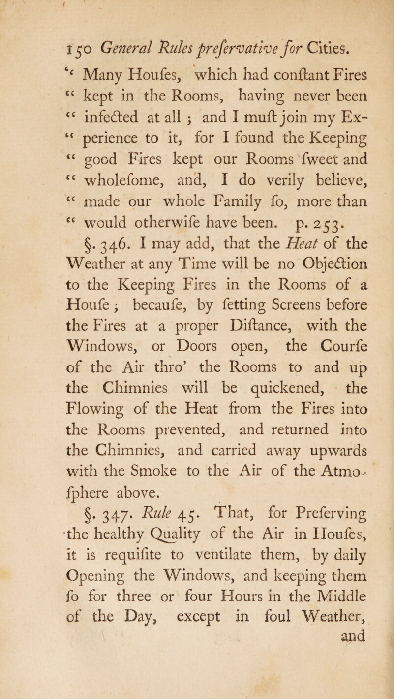 c Many Houfes, which had conftant Fires cc kept in the Rooms, having never been cc infedled at all 5 and I muft join my Ex- cc perience to it, for I found the Keeping <c good Fires kept our Rooms fweet and cc wholefome, and, I do verily believe, sc made our whole Family fo, more than cc would otherwife have been. p. 253. §.346. I may add, that the Heat of the Weather at any Time will be no Objection to the Keeping Fires in the Rooms of a Houfe , becaufe, by fetting Screens before the Fires at a proper Diftance, with the Windows, or Doors open, the Courfe of the Air thro’ the Rooms to and up the Chimnies will be quickened, the Flowing of the Heat from the Fires into the Rooms prevented, and returned into the Chimnies, and carried away upwards with the Smoke to the Air of the Atmo- fphere above. §. 347. Rule 45. That, for Preferving ■the healthy Quality of the Air in Houfes, it is requifite to ventilate them, by daily Opening the Windows, and keeping them fo for three or four Flours in the Middle of the Day, except in foul Weather, and