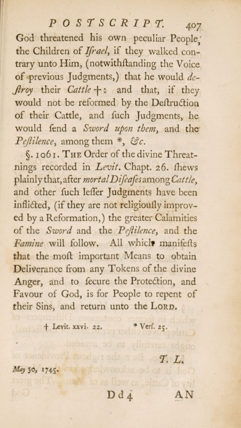 God threatened his own peculiar People^’ the Children of Ifrael> if they walked con¬ trary unto Him, (notwithstanding the Voice of previous Judgments,) that he would de- Jlroy their Cattle -J*: and that, if they would not be reformed by the DeftruCtion of their Cattle, and fuch Judgments, he would fend a Sword upon them, and the Pejlilence, among them *, &c. §. 1061. The Order of the divine Threat- nings recorded in Levit. Chapt. 26. fhews plainly that, after mortalDifeafes among Cattle, and other fuch leffer Judgments have been inflicted, (if they are not religioully improv¬ ed by a Reformation,) the greater Calamities of the Sword and the Pejlilence, and the Famine will follow. All which manifests that the moft important Means to obtain Deliverance from any Tokens of the divine Anger, and to fecure the Protection, and Favour of God, is for People to repent of their Sins, and return unto the Lord. f Levit. xxvi. z.z. * Verf. 25. r. l. Maj 30, 1745. AN D d 4