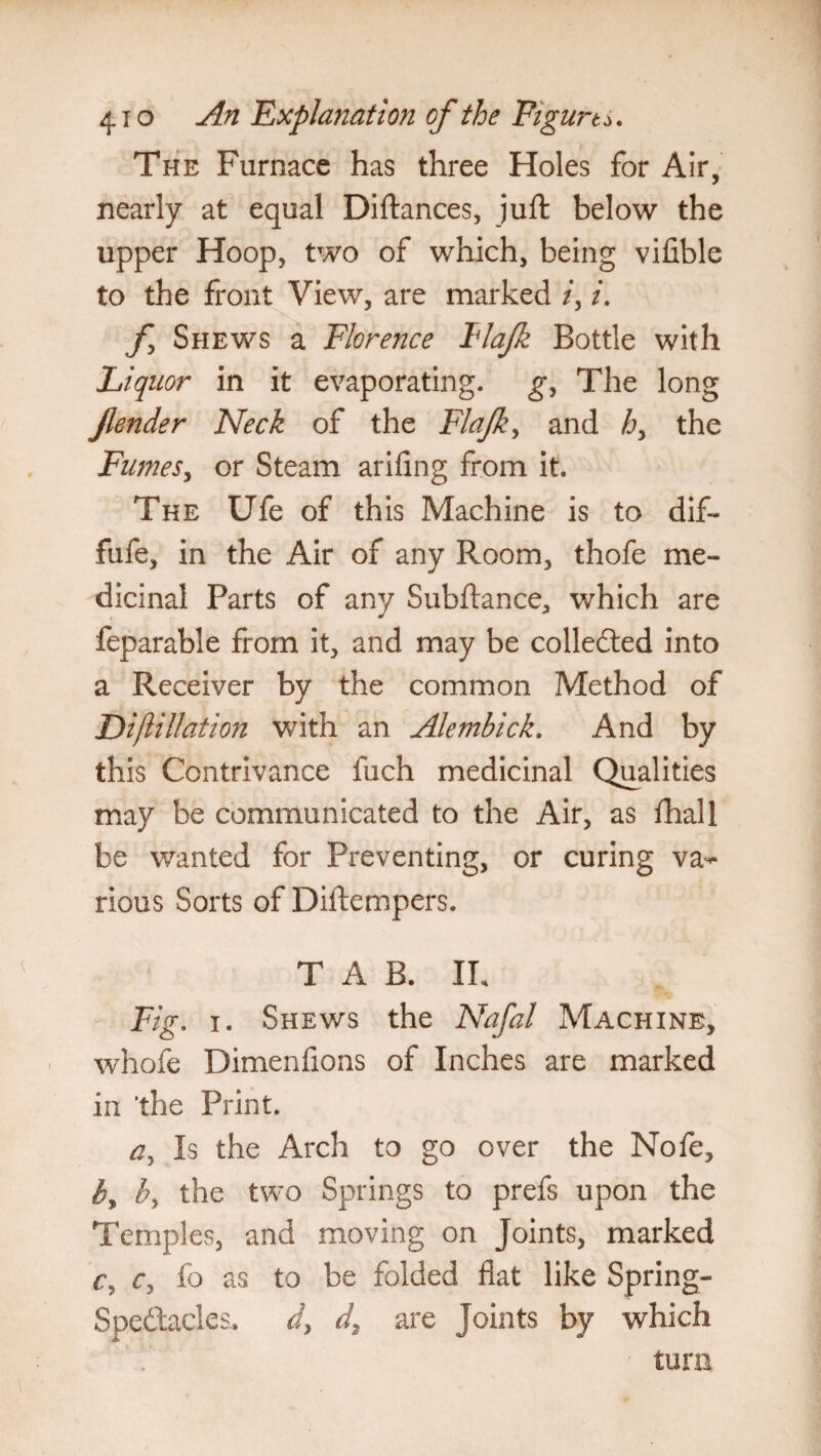 4io An 'Explanation of the Figure. The Furnace has three Holes for Air, nearly at equal Diftances, juft below the upper Hoop, two of which, being vifible to the front View, are marked /, /. f Shews a Florence Flajk Bottle with Liquor in it evaporating, g. The long jlender Neck of the Flajk, and h> the Fumes, or Steam arifing from it. The Ufe of this Machine is to dif- fufe, in the Air of any Room, thofe me¬ dicinal Parts of any Subftance, which are feparable from it, and may be collected into a Receiver by the common Method of Diftillation with an Alembick. And by this Contrivance fuch medicinal Qualities may be communicated to the Air, as fhall be wanted for Preventing, or curing va^ rious Sorts of Diftempers. TAB. IL Fig. i. Shews the Nafal Machine, whofe Dimenfions of Inches are marked in ‘the Print. a, Is the Arch to go over the Nofe, by by the two Springs to prefs upon the Temples, and moving on Joints, marked Cy Cy fo as to be folded fiat like Spring- Spe&ades, dy d, are Joints by which turn