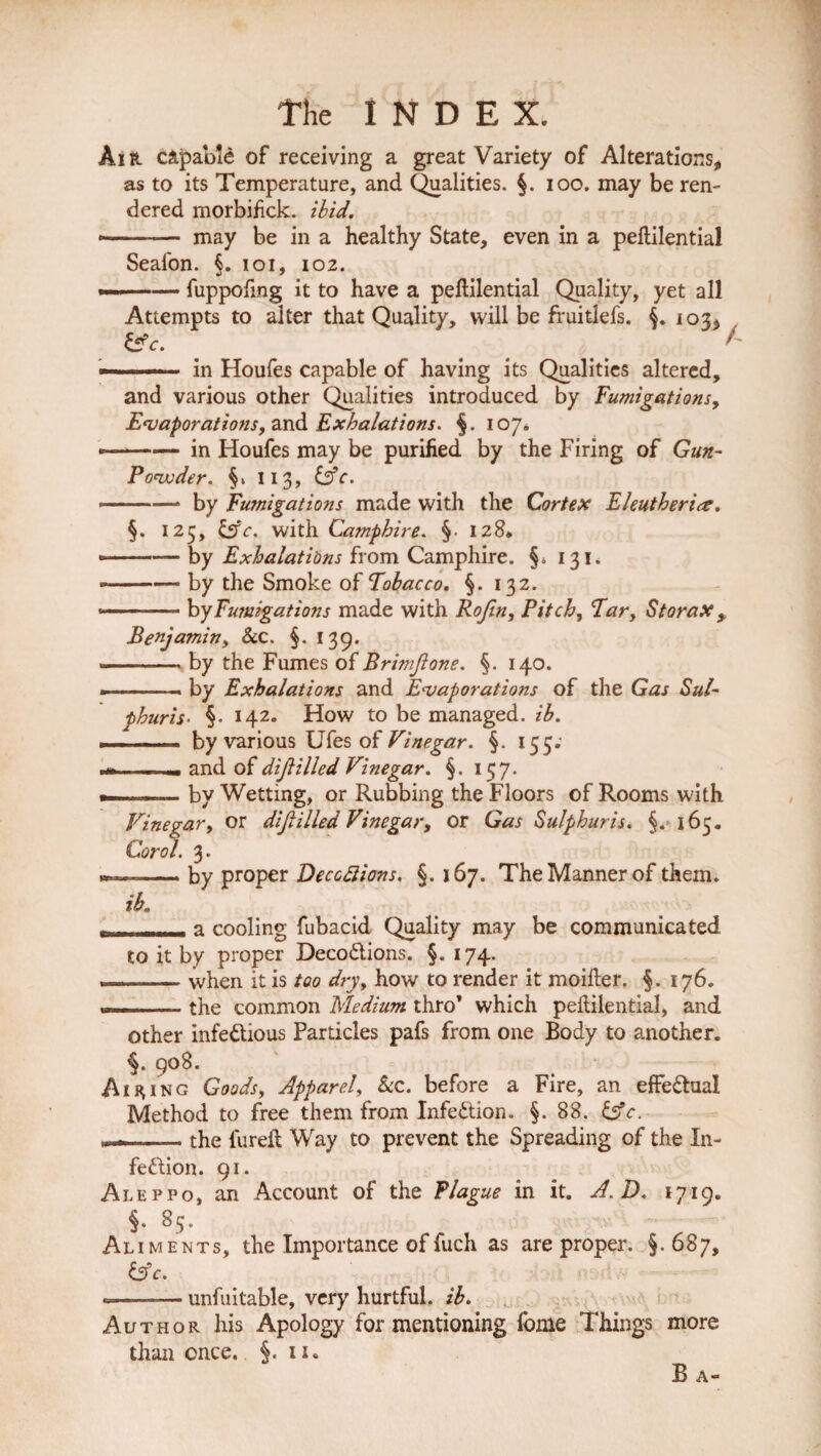 Air capable of receiving a great Variety of Alterations, as to its Temperature, and Qualities. §. ioo. may be ren¬ dered morbifick. ibid. •-— may be in a healthy State, even in a peftilential Seafon. §. ioi, 102. —■—— fuppoftng it to have a peftilential Quality, yet all Attempts to alter that Quality, will be fruitlefs. 103, &e. ' -■ ■ in Houfes capable of having its Qualities altered, and various other Qualities introduced by Fumigations, Evaporations, and Exhalations. §. 107. ——— in Houfes may be purified by the Firing of Gun- Powder. 113, &c. - -—* by Fu?nigat ions made with the Cortex Eleutherice. §. 125, &c. with Campbire. §• 128* --— by Exhalations from Camphire. §. 131. --— by the Smoke of Tobacco. §. 132. -- by Fumigations made with Rofin, Pitch, Tar, Storax y Benjamin, &c. §. 139. .-by the Fumes of Brimfione. §. 140. »—-.« by Exhalations and Evaporations of the Gas Sul- phuris■ §• 142. How to be managed, ib. - —by various Ufes of Vinegar. §. 155. .and of dijUlled Vinegar. §. 157. - .. - by Wetting, or Rubbing the Floors of Rooms with Vinegar, or dtjl Hied Vinegar, or Gas Sulphur is. §. 165. Corol. 3. »—by proper Deceptions. §. 167. The Manner of them. ib. - .-.' - a cooling fubacid Quality may be communicated to it by proper DecoCtions. §. 174. —— when it is too dry, how to render it moifter. §. 176. . .. the common Medium thro’ which peftilential, and other infectious Particles pafs from one Body to another. 9°8- Airing Goods, Apparel, See. before a Fire, an effectual Method to free them from Infection. §. 88. &c. .the fureft Way to prevent the Spreading of the In¬ fection. 91. Aleppo, an Account of the Plague in it. A. D. 1719. §• 8S‘ Aliments, the Importance of fuch as are proper. §.687, 6?c. - -— unfuitable, very hurtful, ib. Author his Apology for mentioning fome Things more than once. §. 11. B A-